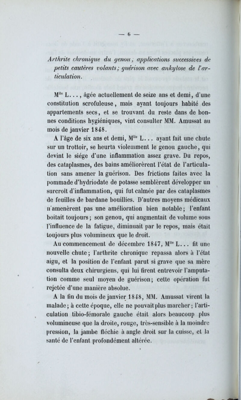 Arthrite chronique du genou, applications successives de petits cautères volants; guérison avec ankylosé de l’ar- ticulation. Mlle L..., âgée actuellement de seize ans et demi, d’une constitution scrofuleuse, mais ayant toujours habité des appartements secs, et se trouvant du reste dans de bon- nes conditions hygiéniques, vint consulter MM. Amussat au mois de janvier 1848. A l’âge de six ans et demi, MUe L... ayant fait une chute sur un trottoir, se heurta violemment le genou gauche, qui devint le siège d’une inflammation assez grave. Du repos, des cataplasmes, des bains améliorèrent l’état de l’articula- tion sans amener la guérison. Des frictions faites avec la pommade d’hydriodate de potasse semblèrent développer un surcroît d’inflammation, qui fut calmée par des cataplasmes de feuilles de bardane bouillies. D’autres moyens médicaux n’amenèrent pas une amélioration bien notable; l’enfant boitait toujours; son genou, qui augmentait de volume sous l’influence de la fatigue, diminuait par le repos, mais était toujours plus volumineux que le droit. Au commencement de décembre 1847, M1,e L... fit une nouvelle chute ; l’arthrite chronique repassa alors à l’état aigu, et la position de l’enfant parut si grave que sa mère consulta deux chirurgiens, qui lui firent entrevoir l’amputa- tion comme seul moyen de guérison; cette opération fut rejetée d’une manière absolue. A la fin du mois de janvier 1848, MM. Amussat virent la malade; à cette époque, elle ne pouvait plus marcher; l’arti- culation tibio-fémorale gauche était alors beaucoup plus volumineuse que la droite, rouge, très-sensible à la moindre pression, la jambe fléchie à angle droit sur la cuisse, et la santé de l’enfant profondément altérée.