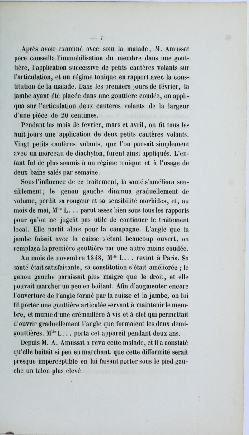 Après avoir examiné avec soin la malade, M. Amussat père conseilla l’iminobilisation du membre dans une gout- tière, l’application successive de petits cautères volants sur l’articulation, et un régime tonique en rapport avec la cons- titution de la malade. Dans les premiers jours de février, la jambe ayant été placée dans une gouttière coudée, on appli- qua sur l’articulation deux cautères volants de la largeur d’une pièce de 20 centimes. Pendant les mois de février, mars et avril, on fit tous les huit jours une application de deux petits cautères volants. Vingt petits cautères volants, que l’on pansait simplement avec un morceau de diachylon, furent ainsi appliqués. L’en- fant fut de plus soumis à un régime tonique et à l’usage de deux bains salés par semaine. Sous l’influence de ce traitement, la santé s’améliora sen- siblement; le genou gauche diminua graduellement de volume, perdit sa rougeur et sa sensibilité morbides, et, au mois de mai, MUe L... parut assez bien sous tous les rapports pour qu’on ne jugeât pas utile de continuer le traitement local. Elle partit alors pour la campagne. L’angle que la jambe faisait avec la cuisse s’étant beaucoup ouvert, on remplaça la première gouttière par une autre moins coudée. Au mois de novembre 1848, MUe L... revint à Paris. Sa santé était satisfaisante, sa constitution s’était améliorée ; le genou gauche paraissait plus maigre que le droit, et elle pouvait marcher un peu en boitant. Afin d’augmenter encore l’ouverture de Pangle formé par la cuisse et la jambe, on lui fit porter une gouttière articulée servant à maintenir le mem- bre, et munie d’une crémaillère à vis et à clef qui permettait d’ouvrir graduellement l’angle que formaient les deux demi- gouttières. Mlle L... porta cet appareil pendant deux ans. Depuis M. A. Amussat a revu cette malade, et il a constaté qu’elle boitait si peu en marchant, que cette difformité serait presque imperceptible en lui faisant porter sous le pied gau- che un talon plus élevé.