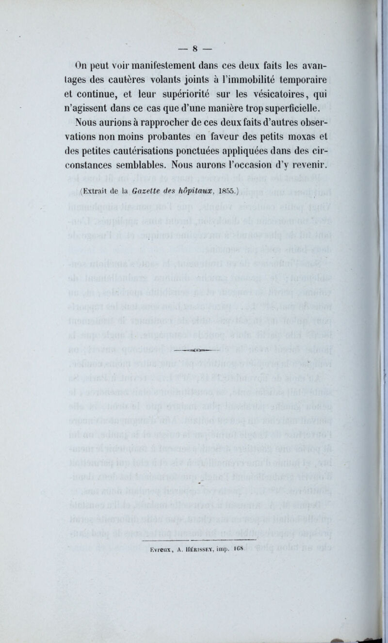 On peut voir manifestement dans ces deux faits les avan- tages des cautères volants joints à l’immobilité temporaire et continue, et leur supériorité sur les vésicatoires, qui n’agissent dans ce cas que d’une manière trop superficielle. Nous aurions à rapprocher de ces deux faits d’autres obser- vations non moins probantes en faveur des petits moxas et des petites cautérisations ponctuées appliquées dans des cir- constances semblables. Nous aurons l’occasion d’y revenir. (Extrait de la Gazette des hôpitaux. 1855.) Kvreux, A. Hérissey, imp. ICS