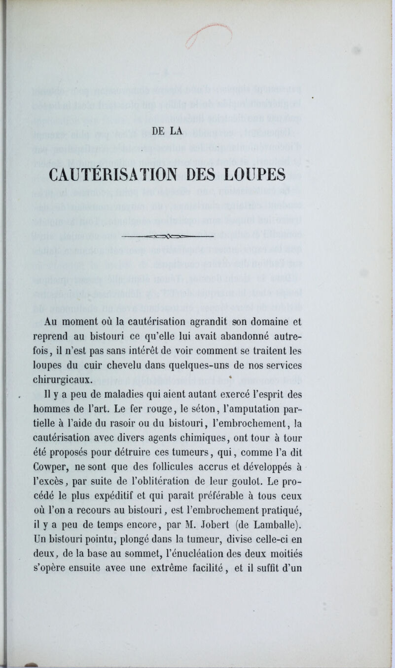 CAUTÉRISATION DES LOUPES Au moment où la cautérisation agrandit son domaine et reprend au bistouri ce qu’elle lui avait abandonné autre- fois, il n’est pas sans intérêt de voir comment se traitent les loupes du cuir chevelu dans quelques-uns de nos services chirurgicaux. Il y a peu de maladies qui aient autant exercé l’esprit des hommes de l’art. Le fer rouge, le séton, l’amputation par- tielle à l’aide du rasoir ou du bistouri, l’embrochement, la cautérisation avec divers agents chimiques, ont tour à tour été proposés pour détruire ces tumeurs, qui, comme l’a dit Cowper, ne sont que des follicules accrus et développés à l’excès, par suite de l’oblitération de leur goulot. Le pro- cédé le plus expéditif et qui paraît préférable à tous ceux où l’on a recours au bistouri, est l’embrochement pratiqué, il y a peu de temps encore, par M. Jobert (de Lamballe). Un bistouri pointu, plongé dans la tumeur, divise celle-ci en deux, de la base au sommet, l’énucléalion des deux moitiés s’opère ensuite avee une extrême facilité, et il suffit d’un