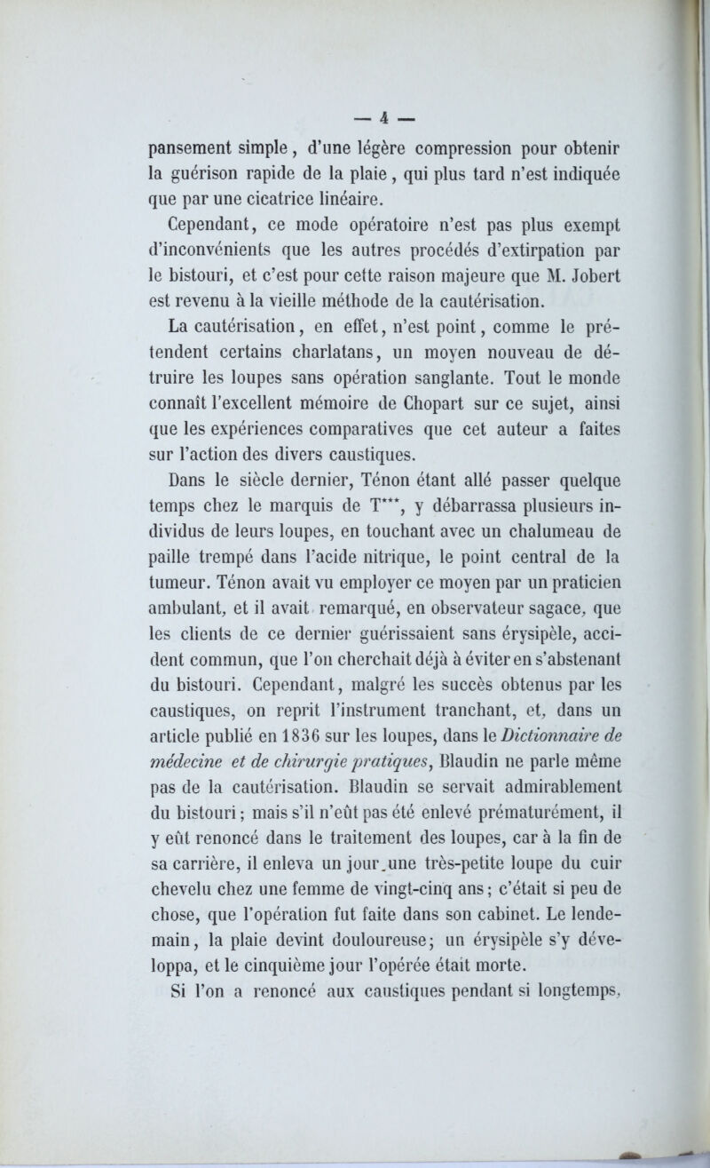 pansement simple, d’une légère compression pour obtenir la guérison rapide de la plaie, qui plus tard n’est indiquée que par une cicatrice linéaire. Cependant, ce mode opératoire n’est pas plus exempt d’inconvénients que les autres procédés d’extirpation par le bistouri, et c’est pour cette raison majeure que M. Jobert est revenu à la vieille méthode de la cautérisation. La cautérisation, en effet, n’est point, comme le pré- tendent certains charlatans, un moyen nouveau de dé- truire les loupes sans opération sanglante. Tout le monde connaît l’excellent mémoire de Chopart sur ce sujet, ainsi que les expériences comparatives que cet auteur a faites sur l’action des divers caustiques. Dans le siècle dernier, Ténon étant allé passer quelque temps chez le marquis de T***, y débarrassa plusieurs in- dividus de leurs loupes, en touchant avec un chalumeau de paille trempé dans l’acide nitrique, le point central de la tumeur. Ténon avait vu employer ce moyen par un praticien ambulant, et il avait remarqué, en observateur sagace, que les clients de ce dernier guérissaient sans érysipèle, acci- dent commun, que l’on cherchait déjà à éviter en s’abstenant du bistouri. Cependant, malgré les succès obtenus par les caustiques, on reprit l’instrument tranchant, et, dans un article publié en 1836 sur les loupes, dans 1 z Dictionnaire de médecine et de chirurgie 'pratiques, Blaudin ne parle même pas de la cautérisation. Blaudin se servait admirablement du bistouri ; mais s’il n’eût pas été enlevé prématurément, il y eût renoncé dans le traitement des loupes, car à la fin de sa carrière, il enleva un jour.une très-petite loupe du cuir chevelu chez une femme de vingt-cinq ans ; c’était si peu de chose, que l’opération fut faite dans son cabinet. Le lende- main, la plaie devint douloureuse; un érysipèle s’y déve- loppa, et le cinquième jour l’opérée était morte. Si l’on a renoncé aux caustiques pendant si longtemps.