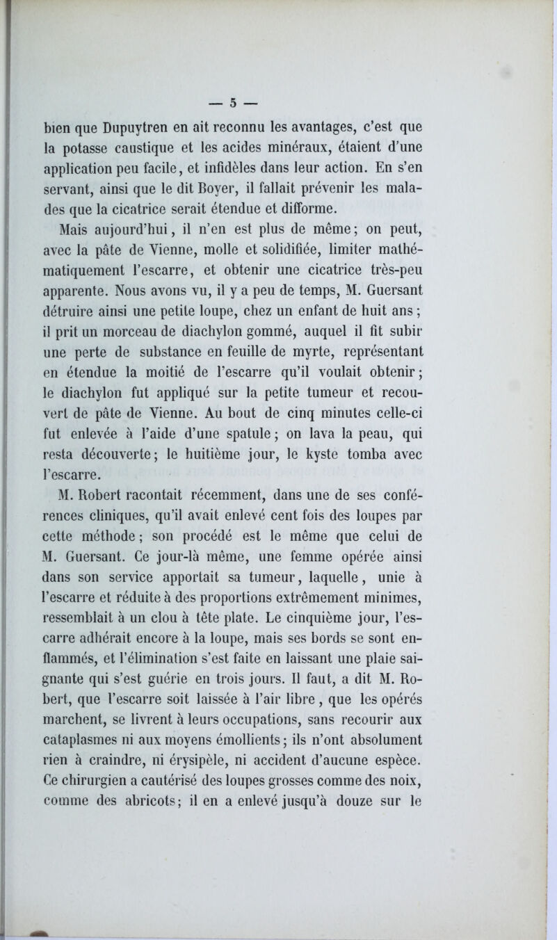 bien que Dupuytren en ait reconnu les avantages, c’est que la potasse caustique et les acides minéraux, étaient d’une application peu facile, et infidèles dans leur action. En s’en servant, ainsi que le dit Boyer, il fallait prévenir les mala- des que la cicatrice serait étendue et difforme. Mais aujourd’hui, il n’en est plus de même ; on peut, avec la pâte de Vienne, molle et solidifiée, limiter mathé- matiquement l’escarre, et obtenir une cicatrice très-peu apparente. Nous avons vu, il y a peu de temps, M. Guersant détruire ainsi une petite loupe, chez un enfant de huit ans ; il prit un morceau de diachylon gommé, auquel il fit subir une perte de substance en feuille de myrte, représentant en étendue la moitié de l’escarre qu’il voulait obtenir; le diachylon fut appliqué sur la petite tumeur et recou- vert de pâte de Vienne. Au bout de cinq minutes celle-ci fut enlevée à l’aide d’une spatule ; on lava la peau, qui resta découverte; le huitième jour, le kyste tomba avec l’escarre. M. Robert racontait récemment, dans une de ses confé- rences cliniques, qu’il avait enlevé cent fois des loupes par cette méthode ; son procédé est le même que celui de M. Guersant. Ce jour-là même, une femme opérée ainsi dans son service apportait sa tumeur, laquelle, unie à l’escarre et réduite à des proportions extrêmement minimes, ressemblait à un clou à tête plate. Le cinquième jour, l’es- carre adhérait encore à la loupe, mais ses bords se sont en- flammés, et l’élimination s’est faite en laissant une plaie sai- gnante qui s’est guérie en trois jours. Il faut, a dit M. Ro- bert, que l’escarre soit laissée à l’air libre, que les opérés marchent, se livrent à leurs occupations, sans recourir aux cataplasmes ni aux moyens émollients ; ils n’ont absolument rien à craindre, ni érysipèle, ni accident d’aucune espèce. Ce chirurgien a cautérisé des loupes grosses comme des noix, comme des abricots; il en a enlevé jusqu’à douze sur le