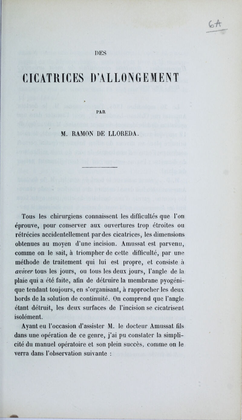 DES CICATRICES D’ALLONGEMENT PAR M. RAMON DE LLOREDA. Tous les chirurgiens connaissent les difficultés que l’on éprouve, pour conserver aux ouvertures trop étroites 011 rétrécies accidentellement par des cicatrices, les dimensions obtenues au moyen d’une incision. Amussat est parvenu, comme on le sait, à triompher de cette difficulté, par une méthode de traitement qui lui est propre, et consiste à aviver tous les jours, ou tous les deux jours, l’angle de la plaie qui a été faite, afin de détruire la membrane pyogéni- que tendant toujours, en s’organisant, à rapprocher les deux bords de la solution de continuité. On comprend que l’angle étant détruit, les deux surfaces de l’incision se cicatrisent isolément. Ayant eu l’occasion d’assister M. le docteur Amussat fils dans une opération de ce genre, j’ai pu constater la simpli- cité du manuel opératoire et son plein succès, comme on le verra dans l’observation suivante :