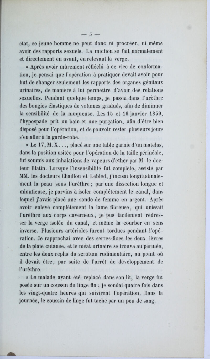 état, ce jeune homme ne peut donc ni procréer, ni même avoir des rapports sexuels. La miction se fait normalement et directement en avant, en relevant la verge. « Après avoir mûrement réfléchi à ce vice de conforma- tion, je pensai que l’opération à pratiquer devait avoir pour but de changer seulement les rapports des organes génitaux urinaires, de manière à lui permettre d’avoir des relations sexuelles. Pendant quelque temps, je passai dans l’urèthre des bougies élastiques de volumes gradués, afin de diminuer la sensibilité de la muqueuse. Les 15 et 16 janvier 1859, l’hypospade prit un bain et une purgation, afin d’être bien disposé pour l’opération, et de pouvoir rester plusieurs jours s’en aller à la garde-robe. « Le 17, M. X..., placé sur une table garnie d’un matelas, dans la position usitée pour l’opération de la taille périnéale, fut soumis aux inhalations de vapeurs d’éther par M. le doc- teur Blatin. Lorsque l’insensibilité fut complète, assisté par MM. les docteurs Chaillou et Lebled, j’incisai longitudinale- ment la peau sous l’urèthre ; par une dissection longue et minutieuse, je parvins à isoler complètement le canal, dans lequel j’avais placé une sonde de femme en argent. Après avoir enlevé complètement la lame fibreuse, qui unissait l’urèthre aux corps caverneux, je pus facilement redres- ser la verge isolée du canal, et même la courber en sens inverse. Plusieurs artérioles furent tordues pendant l’opé- ration. Je rapprochai avec des serres-fines les deux lèvres de la plaie cutanée, et le méat urinaire se trouva au périnée, entre les deux replis du scrotum rudimentaire, au point où il devait être, par suite de l’arrêt de développement de l’urèthre. « Le malade ayant été replacé dans son lit, la verge fut posée sur un coussin de linge fin ; je sondai quatre fois dans les vingt-quatre heures qui suivirent l’opération. Dans la journée, le coussin de linge fut taché par un peu de sang.