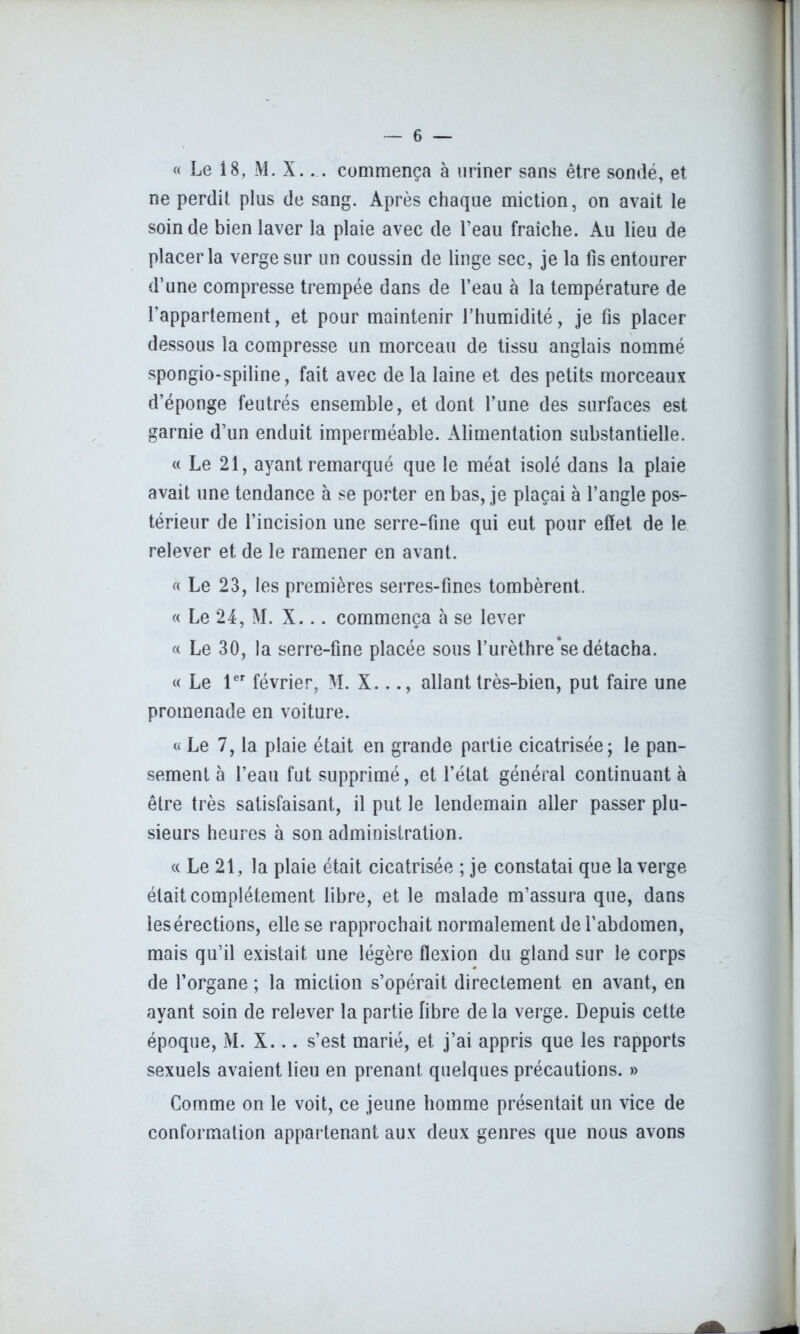 « Le 18, M. X.... commença à uriner sans être sondé, et ne perdit plus de sang. Après chaque miction, on avait le soin de bien laver la plaie avec de l’eau fraîche. Au lieu de placer la verge sur un coussin de linge sec, je la lis entourer d’une compresse trempée dans de l’eau à la température de l’appartement, et pour maintenir l’humidité, je fis placer dessous la compresse un morceau de tissu anglais nommé spongio-spiline, fait avec de la laine et des petits morceaux d’éponge feutrés ensemble, et dont Tune des surfaces est garnie d’un enduit imperméable. Alimentation substantielle. « Le 21, ayant remarqué que le méat isolé dans la plaie avait une tendance à se porter en bas, je plaçai à l’angle pos- térieur de l’incision une serre-fine qui eut pour effet de le relever et de le ramener en avant. « Le 23, les premières serres-fines tombèrent. « Le 24, M. X... commença à se lever « Le 30, la serre-fine placée sous l’urèthre se détacha. « Le 1er février, M. X..allant très-bien, put faire une promenade en voiture. « Le 7, la plaie était en grande partie cicatrisée; le pan- sement à l’eau fut supprimé, et l’état général continuant à être très satisfaisant, il put le lendemain aller passer plu- sieurs heures à son administration. « Le 21, la plaie était cicatrisée ; je constatai que la verge était complètement libre, et le malade m’assura que, dans lesérections, elle se rapprochait normalement de l’abdomen, mais qu’il existait une légère flexion du gland sur le corps de l’organe ; la miction s’opérait directement en avant, en ayant soin de relever la partie fibre delà verge. Depuis cette époque, M. X... s’est marié, et j’ai appris que les rapports sexuels avaient lieu en prenant quelques précautions. » Comme on le voit, ce jeune homme présentait un vice de conformation appartenant aux deux genres que nous avons