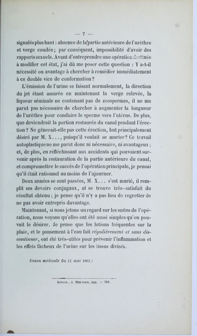 signalés plus haut : absence de Impartie antérieure de l’urèthre et verge coudée; par conséquent, impossibilité d’avoir des rapports sexuels. Avant d’entreprendre une opération destinée à modifier cet état, j’ai dû me poser cette question : Y a-t-il nécessité ou avantage à chercher à remédier immédiatement à ce double vice de conformation? L’émission de l’urine se faisant normalement, la direction du jet étant assurée en maintenant la verge relevée, la liqueur séminale ne contenant pas de zoospermes, il ne me parut pas nécessaire de chercher à augmenter la longueur de l’urèthre pour conduire le sperme vers l’utérus. De plus, que deviendrait la portion restaurée du canal pendant l’érec- tion? Ne gênerait-elle pas cette érection, but principalement désiré par M. X..puisqu’il voulait se marier? Ce travail autoplastique ne me parut donc ni nécessaire, ni avantageux ; et, de plus, en réfléchissant aux accidents qui pouvaient sur- venir après la restauration de la partie antérieure du canal, et compromettre le succès de l’opération principale, je pensai qu’il était rationnel au moins de l’ajourner. Deux années se sont passées, M. X... s’est marié, il rem- plit ses devoirs conjugaux, et se trouve très-satisfait du résultat obtenu ; je pense qu’il n’y a pas lieu de regretter de ne pas avoir entrepris davantage. Maintenant, si nous jetons un regard sur les suites de l’opé- ration, nous voyons qu’elles ont été aussi simples qu’on pou- vait le désirer. Je pense que les lotions fréquentes sur la plaie, et le pansement à l’eau fait régulièrement et sans dis- continuer , ont été très-utiles pour prévenir l’inflammation et les effets fâcheux de l’urine sur les tissus divisés. Union médicale du 11 mai 1861.) Evreux, A Hér ssek, imp. —768