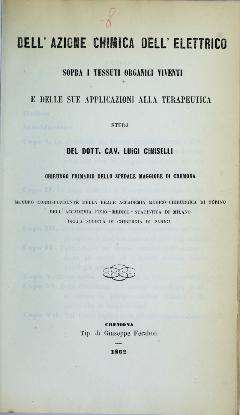 !/ F -5 DELL’ AZIONE CHIMICA DELL’ ELETTRICO SOPRA I TESSITI ORGANICI VIVENTI E DELLE SUE APPLICAZIONI ALLA TERAPEUTICA STUDJ DEL DOTT. CAV. LUIGI CENISELI! CHIRURGO PRIMARIO DELLO SPEDALE MAGGIORE DI CREMONA MEMBRO CORB1 SPOIS’DENTE DELLA REALE ACCADEMIA MEDICO-CHIRURGICA DI TORINO DELL’ACCADEMIA DISIO - MEDICO - STATISTICA DI MILANO DELLA SOCIETÀ DI CHIRURGIA DI PARIGI. CREMONA Tip. di Giuseppe Feraboli