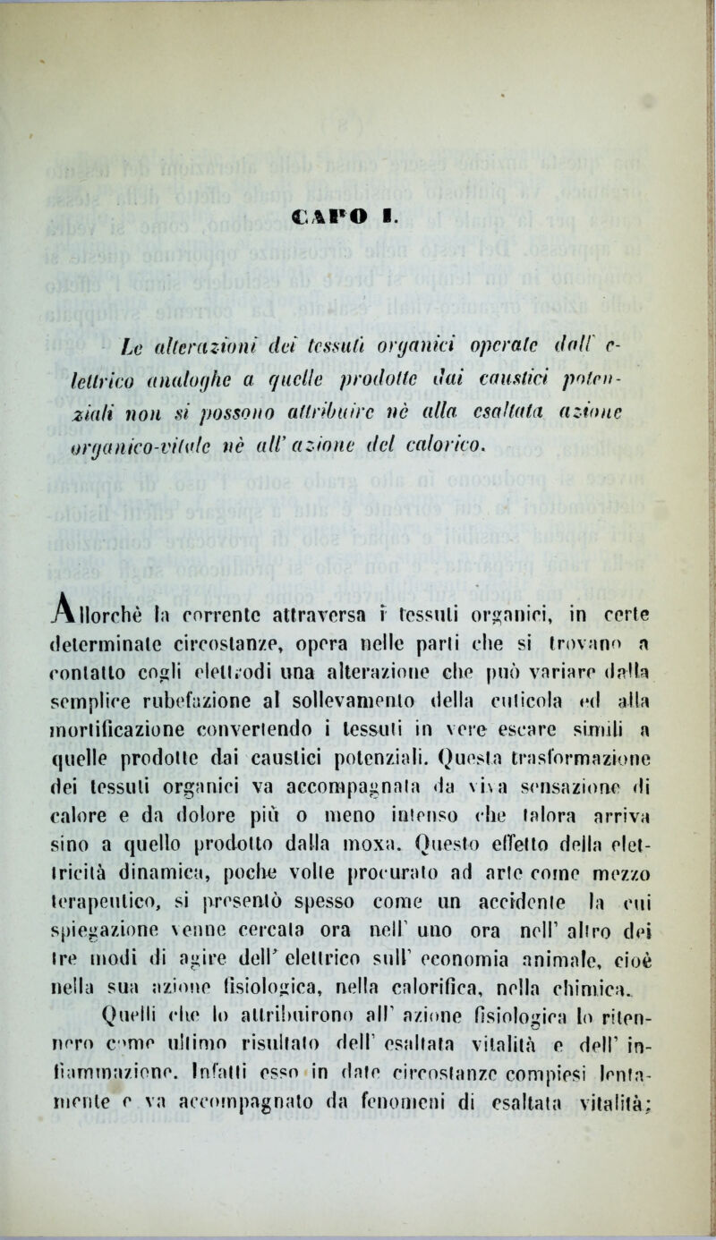 £41*0 I. Le alterazioni dei tessuti organici operale dall' e- lellrko analoghe a e/nelle prodotte dai caustici poten- ziali non si possono attribuire nè alla esaltata azione organico-vitale nè aW azione del calorico, Allorché In corrente attraversa f tessuti organici, in certe determinale circostanze, opera nelle parli che si trovano a contatto cogli elettrodi una alterazione che può variare dalla semplice Tubefazione al sollevamento della cuticola ed alla mortificazione convertendo i tessuti in vere escare simili a quelle prodotte dai caustici potenziali. Questa trasformazione dei tessuti organici va accompagnata da viva sensazione di calore e da dolore più o meno intenso che talora arriva sino a quello prodotto dalla moxa. Questo effetto della elet- tricità dinamica, poche volle procurato ad arte come mezzo terapeutico, si presentò spesso come un accidente la cui spiegazione venne cercata ora nell1 uno ora nell’ altro dei tre modi di agire dell' elettrico sull1 economia animale, cioè nella sua azione fisiologica, nella calorifica, nella chimica. Quelli che lo attribuirono all1 azione fisiologica lo riten- nero ernie ultimo risultato dell1 esaltata vitalità e dell1 in- fiammazione. Infatti esso in date circostanze compirsi lenta- mente e va accompagnalo da fenomeni di esaltata vitalità;