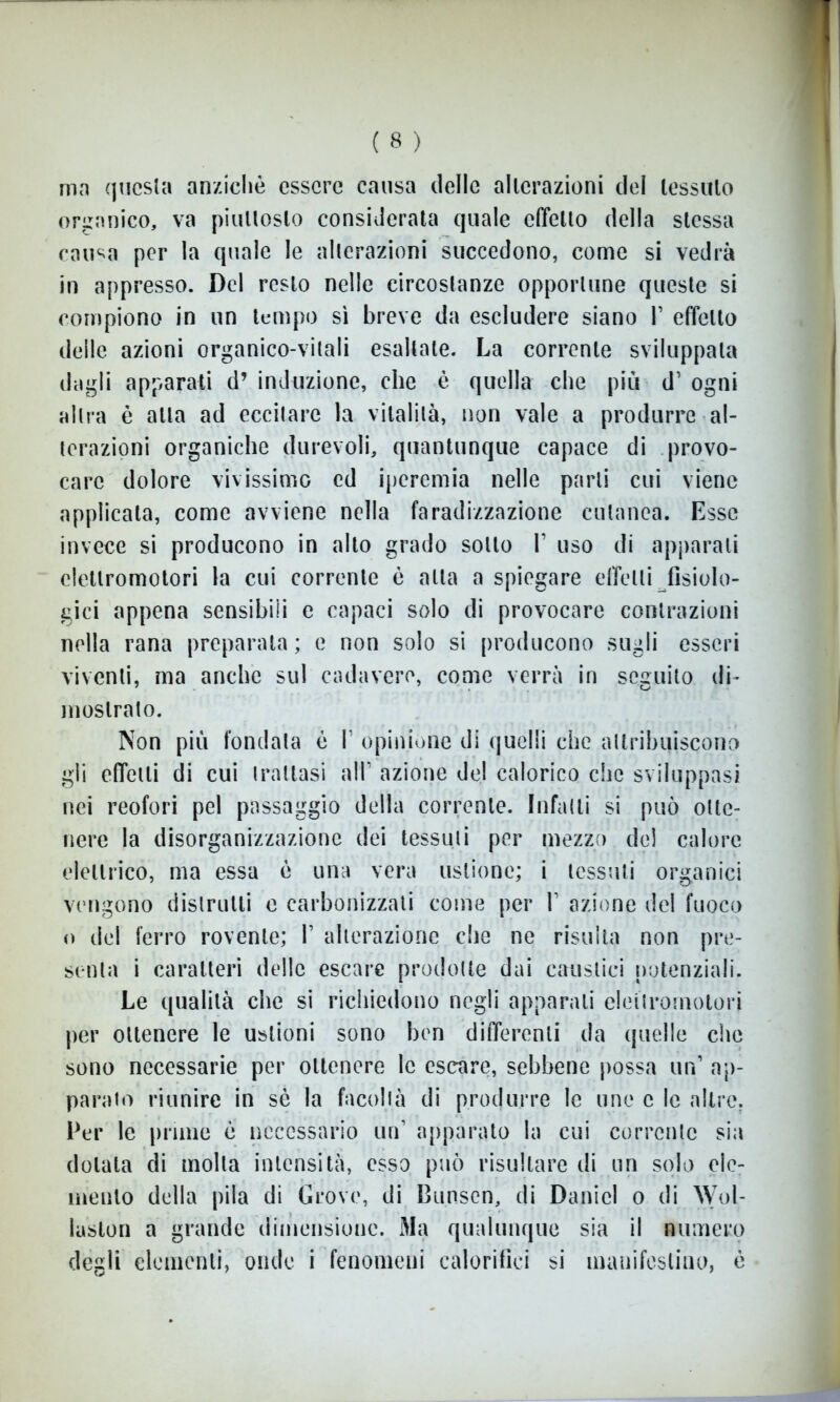 ma questa anziché essere causa delle alterazioni del tessuto organico, va piuttosto considerata quale effetto della stessa causa per la quale le alterazioni succedono, come si vedrà in appresso. Del resto nelle circostanze opportune queste si compiono in un tempo sì breve da escludere siano V effetto delle azioni organico-vitali esaltate. La corrente sviluppala dagli apparati d’ induzione, che è quella che più d1 ogni altra è atta ad eccitare la vitalità, non vale a produrre al- terazioni organiche durevoli, quantunque capace di provo- care dolore vivissimo cd iperemia nelle parli cui viene applicata, come avviene nella faradizzazione cutanea. Esse invece si producono in alto grado sotto 1’ uso di apparali elettromotori la cui corrente è alta a spiegare effetti fisiolo- gici appena sensibili e capaci solo di provocare contrazioni nella rana preparata ; e non solo si producono sugli esseri viventi, ma anche sul cadavere, come verrà in seguito di- mostrato. Non più fondata è I1 opinione di quelli che attribuiscono gii effetti di cui trattasi all1 azione del calorico che sviluppasi nei reofori pel passaggio della corrente. Infatti si può otte- nere la disorganizzazione dei tessuti per mezzo de! calore elettrico, ma essa è una vera ustione; i tessuti organici vengono distrutti e carbonizzati come per V azione del fuoco o del ferro rovente; V alterazione che ne risulta non pre- senta i caratteri delle escare prodotte dai caustici potenziali. Le qualità che si richiedono negli apparati elettromotori per ottenere le ustioni sono ben differenti da quelle che sono necessarie per ottenere le escare, sebbene possa un1 ap- parato riunire in sè la facoltà di produrre le uno c le altre. Per le prime è necessario uri1 apparato la cui corrente sia dotata di molla intensità, esso può risultare di un solo ele- mento della pila di Grò ve, di Bunsen, di Daniel o di Wol- luslon a grande dimensione. Ma qualunque sia il numero