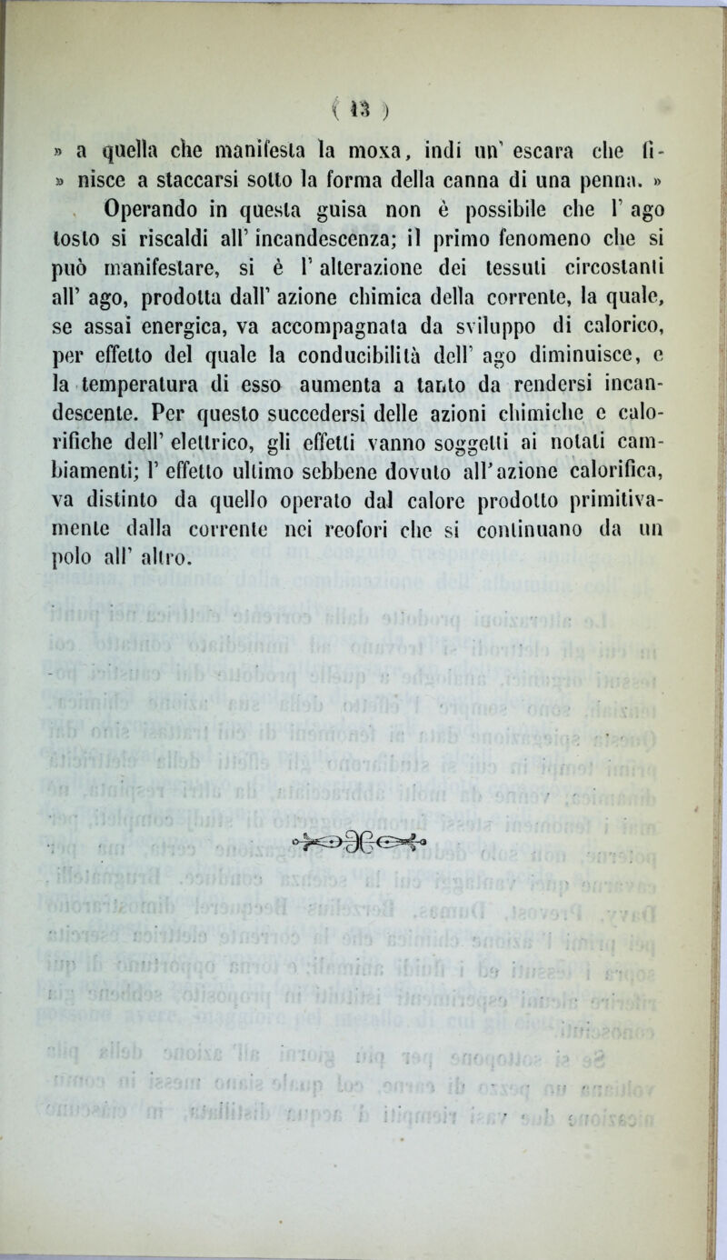 » a quella che manifesta la moxa, indi un’ escara che fi- » nisce a staccarsi sotto la forma della canna di una penna. » Operando in questa guisa non è possibile che 1’ ago tosto si riscaldi all’ incandescenza; il primo fenomeno che si può manifestare, si è l’alterazione dei tessuti circostanti all’ ago, prodotta dall’ azione chimica della corrente, la quale, se assai energica, va accompagnata da sviluppo di calorico, per effetto del quale la conducibilità dell’ ago diminuisce, e la temperatura di esso aumenta a tanto da rendersi incan- descente. Per questo succedersi delle azioni chimiche e calo- rifiche dell’ elettrico, gli effetti vanno soggetti ai notali cam- biamenti; 1’ effetto ultimo sebbene dovuto all’azione calorifica, va distinto da quello operato dal calore prodotto primitiva- mente dalla corrente nei reofori che si continuano da un polo all’ altro.