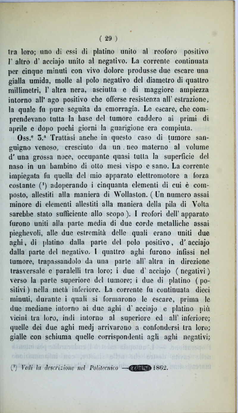 tra loro; uno di essi di platino unito al reoforo positivo r altro d’ acciajo unito al negativo. La corrente continuata per cinque minuti con vivo dolore produsse due escare una gialla umida, molle al polo negativo del diametro di quattro millimetri, V altra nera, asciutta e di maggiore ampiezza intorno all* ago positivo che offerse resistenza all’ estrazione, la quale fu pure seguita da emorragia. Le escare, che com- prendevano tutta la base del tumore caddero ai primi di aprile e dopo pochi giorni la guarigione era compiuta. Oss.e o.a Trattasi anche in questo caso di tumore san- guigno venoso, cresciuto da un . neo materno al volume d' una grossa noce, occupante quasi tutta la superficie del naso in un bambino di otto mesi vispo e sano. La corrente impiegala fu quella del mio apparato elettromotore a forza costante (l) adoperando i cinquanta elementi di cui è com- posto, allestiti alla maniera di Wollaslon. ( Un numero assai minore di elementi allestiti alla maniera della pila di Volta sarebbe stato sufficiente allo scopo ). I reofori dell’ apparato furono uniti alla parte media di due corde metalliche assai pieghevoli, alle due estremità delle quali erano uniti due aghi, di platino dalla parte del polo positivo, d acciajo dalla parte del negativo. 1 quattro aghi furono infissi nel tumore, trapassandolo da una parie all’ altra in direzione trasversale e paralelli tra loro; i due d’ acciajo ( negativi ) verso la parte superiore del tumore; i due di platino ( po- sitivi ) nella metà inferiore. La corrente fu continuala dieci minuti, durante i quali si formarono le escare, prima le due mediane intorno ai due aghi d1 acciajo e platino più vicini tra loro, indi intorno al superiore ed all’ inferiore; quelle dei due aghi medj arrivarono a confondersi tra loro; gialle con schiuma quelle corrispondenti agli aghi negativi; (*) Vedi la descrizione nel Politecnico — 1862.