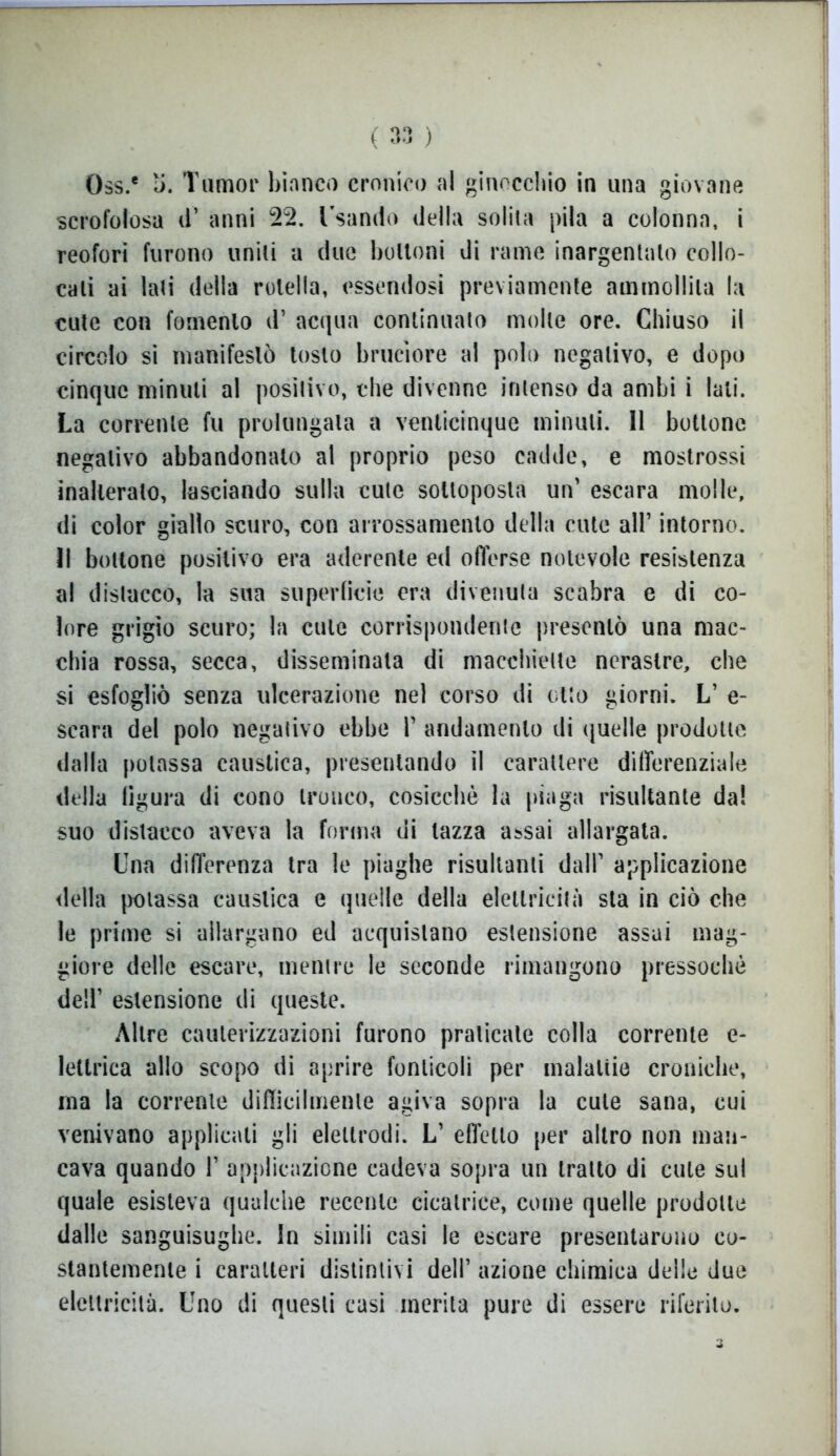 0$s.e o. Tumor bianco cronico al ginocchio in una giovane scrofolosa iT anni 22. Usando della solila pila a colonna, i reofori furono uniti a (lue bottoni di rame inargentato collo- cali ai lati della rotella, essendosi previamente ammollila la cute con fomento d’ acqua continuato molle ore. Chiuso il circolo si manifestò tosto bruciore al polo negativo, e dopo cinque minuti al positivo, che divenne intenso da ambi i lati. La corrente fu prolungala a venticinque minuti. Il bottone negativo abbandonato al proprio peso cadde, e mostrossi inalterato, lasciando sulla cute sottoposta un' escara molle, di color giallo scuro, con arrossamento della cute all’ intorno. Il bottone positivo era aderente ed offerse notevole resistenza al distacco, la sua superficie era divenuta scabra e di co- lore grigio scuro; la cute corrispondente presentò una mac- chia rossa, secca, disseminata di macchiette nerastre, che si esfogliò senza ulcerazione nel corso di otto giorni. L’ e- scara del polo negativo ebbe F andamento di quelle prodotte dalla potassa caustica, presentando il carattere differenziale della figura di cono tronco, cosicché la piaga risultante da! suo distacco aveva la forma di lazza assai allargata. Una differenza tra le piaghe risultami dall1 applicazione della potassa caustica e quelle della elettricità sta in ciò che le prime si allargano ed acquistano estensione assai mag- giore delle escare, mentre le seconde rimangono pressoché dell1 estensione di queste. Altre cauterizzazioni furono praticale colla corrente e- lettrica allo scopo di aprire fonlicoli per malattie croniche, ma la corrente difficilmente agiva sopra la cute sana, cui venivano applicali gli elettrodi. L’ effetto per altro non man- cava quando F applicazione cadeva sopra un tratto di cute sul quale esisteva qualche recente cicatrice, come quelle prodotte dalle sanguisughe. In simili casi le escare presentarono co- stantemente i caratteri distintivi dell1 azione chimica delle due elettricità. Uno di questi casi inerita pure di essere riferito. i