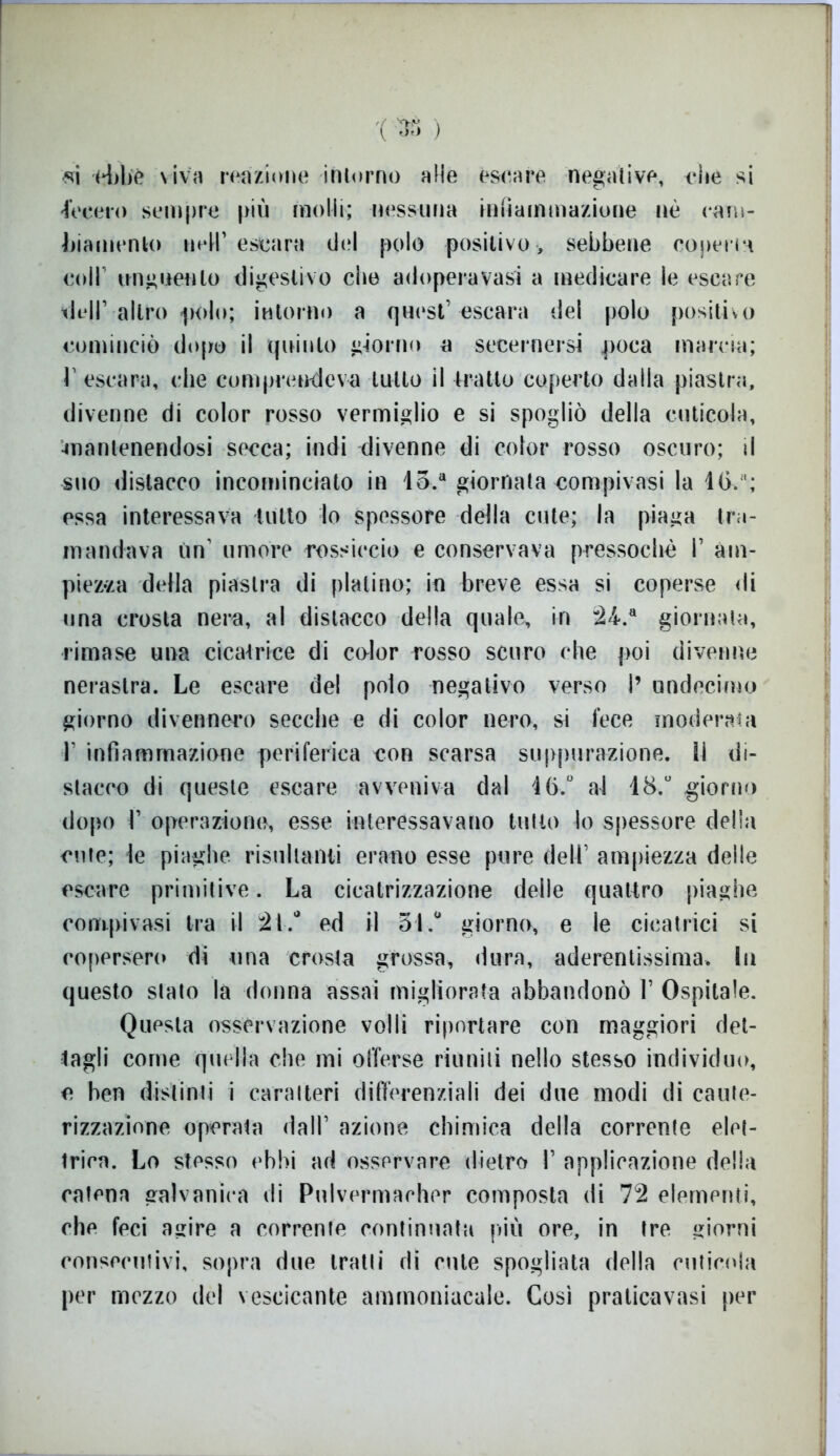 '( 33 ) si ebbè viva reazione intorno alle èscare negative, die si fecero sempre più molli; nessuna infiammazione nè cam- biamento neH’ escara del polo positivo , sebbene conci la coll unguento digestivo che adoperavasi a medicare le escare vidi1 altro «polo; intorno a quest’escara del polo positivo cominciò dopo il quinto giorno a secernersi poca marcia; l1 escara, che comprendeva tutto il tratto coperto dalla piastra, divenne di color rosso vermiglio e si spogliò della cuticola, mantenendosi secca; indi divenne di color rosso oscuro; il suo distacco incominciato in lo.a giornata compivasi la ltì.“; essa interessava tutto lo spessore della cute; la piaga tra- mandava un’ umore rossiccio e conservava pressoché I1 ani- piena della piastra di platino; in breve essa si coperse di una crosta nera, al distacco della quale, in *24.a giornata, rimase una cicatrice di color rosso scuro che poi divenne nerastra. Le escare del polo negativo verso I’ undocimo giorno divennero secche e di color nero, si fece moderata I' infiammazione periferica con scarsa suppurazione, li di- stacco di queste escare avveniva dal 46/ al 18.° giorno dopo l’ operazione, esse interessavano tutto lo spessore delia cute; le piaghe risultanti erano esse pure dell’ ampiezza delle escare primitive. La cicatrizzazione delle quattro piaghe compivasi tra il 21/ ed il 51/ giorno, e le cicatrici si copersero di una crosta grossa, dura, aderentissima. In questo stato la donna assai migliorata abbandonò 1’ Ospitale. Questa osservazione volli riportare con maggiori det- tagli come quella che mi offerse riuniti nello stesso individuo, e ben distinti i caratteri differenziali dei due modi di caute- rizzazione operata dall’ azione chimica della corrente elet- trica. Lo stesso ebbi ad osservare dietro I’ applicazione della catena galvanica di Pulvermacher composta di 72 elementi, che feci agire a corrente continuata piu ore, in tre giorni consecutivi, sopra due iratli di etite spogliata della cuticola per mezzo del vescicante ammoniacale. Così praticavasi per