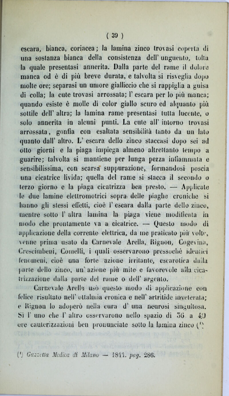 escara, bianca, coriacea; la lamina zinco trovasi coperta di una sostanza bianca della consistenza dell’ unguento, tolta la quale presentasi annerita. Dalla parte del rame il dolore manca od è di più breve durata, e talvolta si risveglia dopo molle ore; separasi un umore gialliccio che si rappiglia a guisa di colla; la cute trovasi arrossala; 1’ escara per lo più manca; quando esiste è molle di color giallo scuro ed alquanto più sottile dell’ altra; la lamina rame presentasi tutta lucente, o solo annerita in alcuni punti. La cute all’ intorno trovasi arrossala, gonfia con esaltata sensibilità tanto da un Iato quanto dall’ altro. L’ escara dello zinco staccasi dopo sei ad otto giorni e la piaga impiega almeno altrettanto tempo a guarire; talvolta si mantiene per lunga pezza infiammala e sensibilissima, con scarsa suppurazione, formandosi poscia una cicatrice livida; quella del rame si stacca il secondo o terzo giorno e la piaga cicatrizza ben presto. — Applicale le due lamine elettromotrici sopra delie piaghe croniche si hanno gli stessi effetti, cioè 1’ escara dalla parte dello zinco, mentre sotto 1’ altra lamina la piaga viene modificala in modo che prontamente va a cicatrice. — Questo modo di applicazione della corrente elettrica, da me praticalo più volte, venne prima usato da Carnevale Arella, Hignou, Cogevina, Crescimbeni, Comelli, i quali osservarono pressoché identki fenomeni, cioè una forte azione irritante, escarotica dalla parte dello zinco, un azione più mite e favorevole alla cica- trizzazione dalla parte del rame o dell* argento. Carnevale Arella usò questo modo di applicazione con felice risultato nell’ otlalmia cronica e nell’ artritide inveterala; e Uignoti lo adoperò nella cura d’ una neurosi singultosa. Sì l1 uno che I’ altro osservarono nello spazio di 5G a iJJ ore cauterizzazioni ben pronunciate sotto la lamina zinco (*' (l) Gazzetta Medica di Milano —*■ [8ì'ì. pog. 2S&.