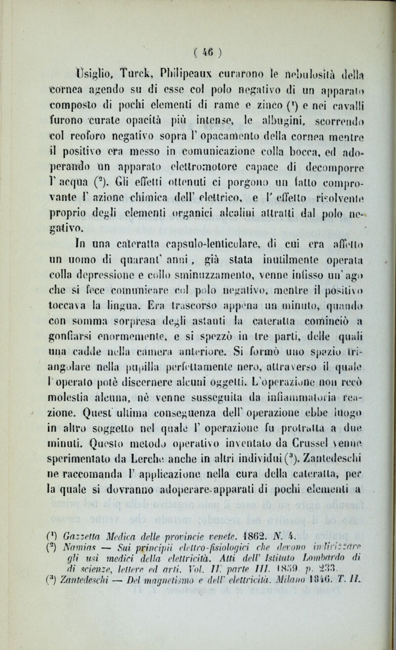 Usiglio, Turck, Pliilipeaux curarono le nebulosità della cornea agendo su di esse col polo negativo di un apparato composto di pochi elementi di rame e zinco (*) e nei cavalli furono curate opacità più intense, le albugini, scorrendo col reoforo negativo sopra V opacamente della cornea mentre il positivo era messo in comunicazione colla bocca, ed ado- perando un apparato elettromotore capace di decomporre V acqua (2). Gli edotti ottenuti ci porgono un fatto compro- vante T azione chimica dell’ elettrico, e V effetto risolvente proprio degli clementi organici alcalini attratti dal polo ne- gativo. In una cateratta oapsulo-lenticulare, di cui era affetto un uomo di qtturanf anni, già stata inutilmente operala colla depressione e collo sminuzzamento, venne infisso un’ago che si fece comunicare col polo negativo, mentre il positivo toccava la lingua. Era trascorso appena un minuto, quando con somma sorpresa degli astanti la cateratta cominciò a gonfiarsi enormemente, e si spezzò in tre parti, delle quali una cadde nella camera anteriore. Si formò uno spazio tri- angolare nella pupilla perfettamente nero, attraverso il quale 1 operato potè discernere alcuni oggetti. L’operazione non recò molestia alcuna, nè venne susseguila da infiammatoria rea- zione. Quest ultima conseguenza dell1 operazione ebbe luogo in altro soggetto nel quale 1’ operazione fu protratta a due minuti. Questo metodo operativo inventato da Crussel venne sperimentato da Lerche anche in altri individui (3). Zantedeschi ne raccomanda T applicazione nella cura della cateratta, per la quale si dovranno adoperare-apparali di pochi elementi a (1) Gazzetta Medica delle provincie venete. 1862. N. 4. (2) Namias — Sui principii elettro-fisiologici che devono indirizzare gli usi medici della elettricità. Atti dell’ Istituto Lombardo di di scienze, lettere ed arti. Voi. lì. parte Ifl. 1859 p. 233. (3) Zantedeschi —• Del magnetismo e delV elettricità. Milano 1846. T. IL