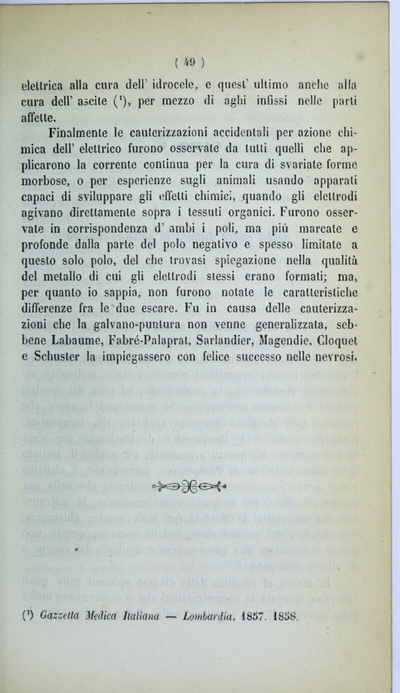 elettrica alla cura dell’ idrocele, e quest’ ultimo anche alla cura dell’ ascile (l), per mezzo di aghi infissi nelle partì affette. Finalmente le cauterizzazioni accidentali per azione chi- mica dell’ elettrico furono osservate da tulli quelli che ap- plicarono la corrente continua per la cura di svariate forme morbose, o per esperienze sugli animali usando apparali capaci di sviluppare gli effetti chimici, quando gli elettrodi agivano direttamente sopra i tessuti organici. Furono osser- vate in corrispondenza d’ ambi i poli, ma più marcale e profonde dalla parte del polo negativo e spesso limitate a questo solo polo, del che trovasi spiegazione nella qualità del metallo di cui gli elettrodi stessi erano formati; ma, per quanto io sappia, non furono notale le caratteristiche differenze fra le due escare. Fu in causa delle cauterizza- zioni che la galvano-puntura non venne generalizzata, seb- bene Labaume, Fabré-Palaprat, Sarlandier, Magendie, Cloquet e Schuster la impiegassero con felice successo nelle nevrosi* (l) Gazzetta Medica Italiana — Lombardia. 4857, 1858,