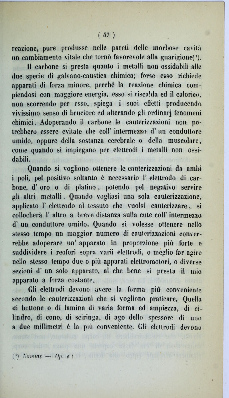 reazione, pure produsse nelle pareli delle morbose cavila un cambiamento vitale che tornò favorevole alla guarigioneC). Il carbone si presta quanto i metalli non ossidabili alle due specie di galvano-caustica chimica; forse esso richiede apparati di forza minore, perchè la reazione chimica com- piendosi con maggiore energia, esso si riscalda ed il calorico, non scorrendo per esso, spiega i suoi effetti producendo vivissimo senso di bruciore ed alterando gli ordinarj fenomeni chimici. Adoperando il carbone le cauterizzazioni non po- trebbero essere evitale che coll’ intermezzo d’ un conduttore umido, oppure della sostanza cerebrale o della muscolare, come quando si impiegano per elettrodi i metalli non ossi- dabili. Quando si vogliono ottenere le cauterizzazioni da ambi i poli, pel positivo soltanto è necessario I’ elettrodo di car- bone, d’ oro o di platino, potendo pel negativo servire gli altri metalli. Quando vogliasi una sola cauterizzazione, applicalo 1’ elettrodo al tessuto che vuoisi cauterizzare, si collocherà 1’ altro a breve distanza sulla cute coll’ intermezzo d’ un conduttore umido. Quando si volesse ottenere nello stesso tempo un maggior numero di cauterizzazioni conver- rebbe adoperare un’ apparato in proporzione più forte e suddividere i reofori sopra varii elettrodi, o meglio far agire nello stesso tempo due o più apparali elettromotori, o diverse sezioni d’ un solo apparato, al che bene si presta il mio apparalo a forza costante. Gli elettrodi devono avere la forma più conveniente secondo le cauterizzazioni che si vogliono praticare. Quella ili benone o di lamina di varia forma ed ampiezza, di ci- lindro, di cono, di sciringa, di ago dello spessore di uno a due millimetri è la più conveniente. Gli elettrodi devono (') Xa'mias — Op. et.