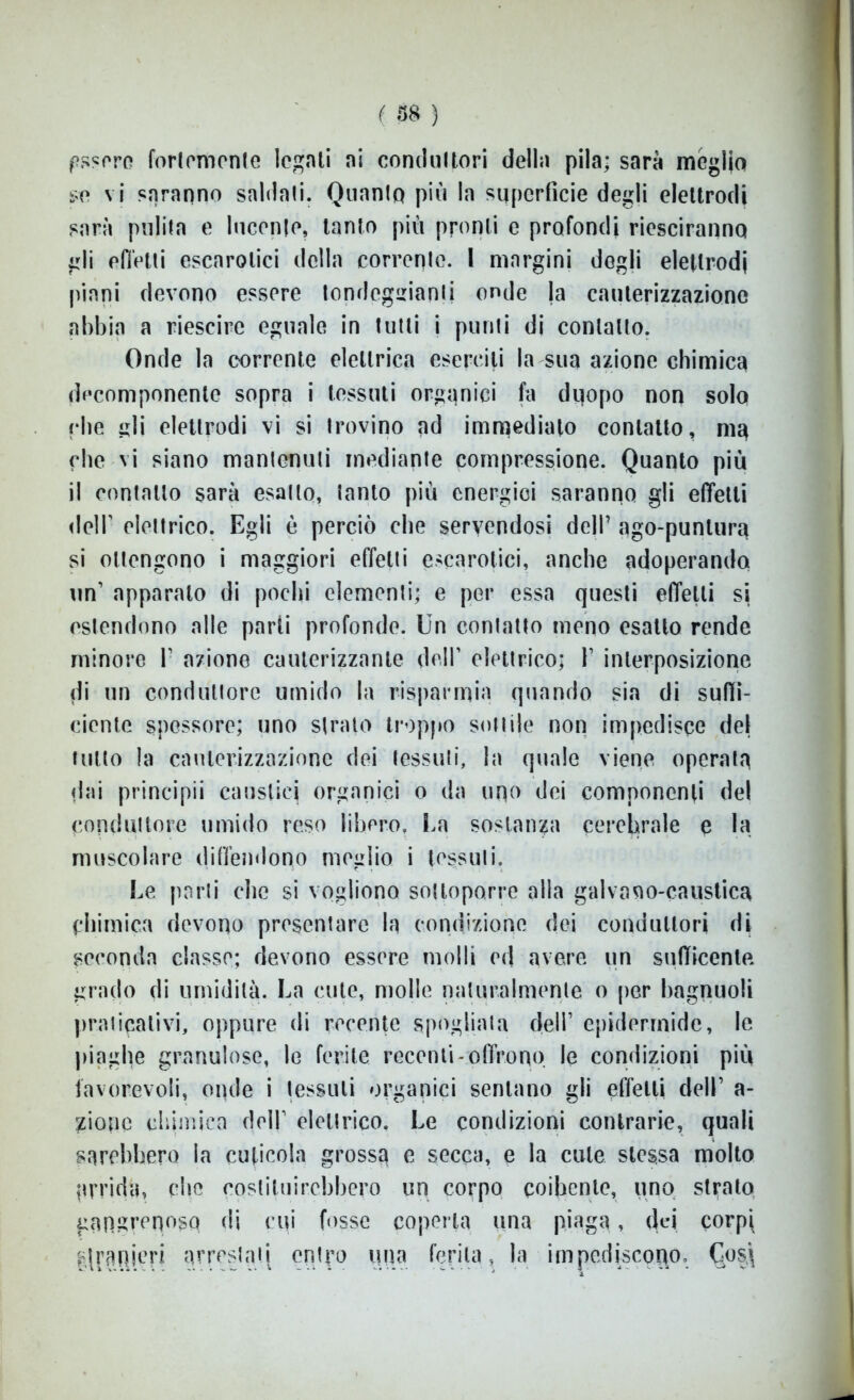 ( 158 ) ussero fortemente legati ai conduttori della pila; sarà meglio se vi saranno saldati. Quanto più la superficie degli elettrodi sarà pulita e lucente, tanto più pronti e profondi riesciranno gli effetti escarotici della corrente. I margini degli elettrodi piani devono essere tondeggianti onde la cauterizzazione abbia a rieseirc eguale in tutti i punti di contatto. Onde la corrente elettrica eserciti la sua azione chimica decomponente sopra i tessuti organici fa duopo non solo (•he gli elettrodi vi si trovino ad immediato contatto, ma che vi siano mantenuti mediante compressione. Quanto più il contatto sarà esatto, tanto più energici saranno gli effetti dell’ elettrico. Egli è perciò che servendosi dell’ ago-puntura si ottengono i maggiori effetti escarotici, anche adoperando un’ apparato di pochi elementi; e per essa questi effetti si estendono alle parti profonde. Un contatto meno esatto rende minore V azione cauterizzante dell’ elettrico; 1’ interposizione di un conduttore umido la risparmia quando sia di suffi- ciente spessore; uno strato troppo sottile non impedisce del tutto la cauterizzazione dei tessuti, la quale viene operala dai principii caustici organici o da uno dei componenti del conduttore umido reso libero. La sostanza cerebrale e la muscolare diffendono meglio i tessuti. Le parti che si vogliono sottoporre alla galvano-caustica chimica devono presentare la condizione dei conduttori di seconda classe; devono essere molli ed avere un suffieente grado di umidità. La cute, molle naturalmente o per hagnuoli praticativi, oppure di recente spogliata dell1 epidermide, le piaghe granulose, le ferite recenti-offrono le condizioni più favorevoli, onde i tessuti organici sentano gli effetti dell1 a- zionc chimica dell1 elettrico. Le condizioni contrarie, quali sarebbero la cuticola grossa e secca, e la cute stessa molto prridà, che costituirebbero un corpo coibente, uno strato gnnsrenosq di cui fosse coperta una piaga, dei corpi stranieri arrestati entro una ferita, la impediscono, C*os.\