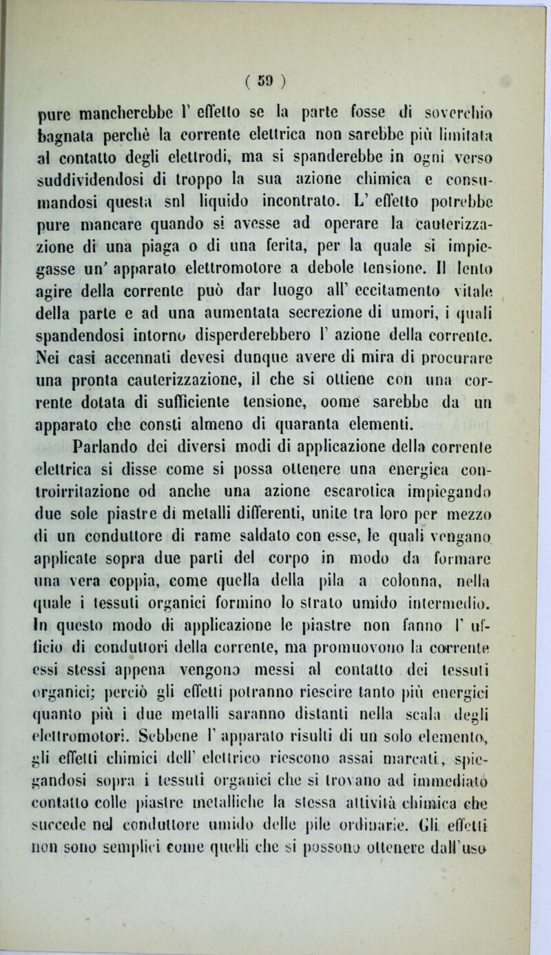 pure mancherebbe V effetto se la parte fosse di soverchio bagnata perchè la corrente elettrica non sarebbe più limitata al contatto degli elettrodi, ma si spanderebbe in ogni verso suddividendosi di troppo la sua azione chimica e consu- mandosi questa snl liquido incontralo. L’ effetto potrebbe pure mancare quando si avesse ad operare la cauterizza- zione di una piaga o di una ferita, per la quale si impie- gasse un' apparato elettromotore a debole tensione. Il lento agire della corrente può dar luogo all’ eccitamento vitale della parte e ad una aumentata secrezione di umori, i quali spandendosi intorno disperderebbero 1’ azione della corrente. Nei casi accennali devesi dunque avere di mira di procurare una pronta cauterizzazione, il che si ottiene con una cor- rente dotata di sufficiente tensione, oome sarebbe da un apparato che consti almeno di quaranta elementi. Parlando dei diversi modi di applicazione della correlile elettrica si disse come si possa ottenere una energica con- Iroirritazionc od anche una azione escarotica impiegando due sole piastre di metalli differenti, unite tra loro per mezzo di un conduttore di rame saldato con esse, le quali vengano applicale sopra due parli del corpo in modo da formare una vera coppia, come quella della pila a colonna, nella quale i tessuti organici formino lo strato umido intermedio. In questo modo di applicazione le piastre non fanno I’ uf- licio di conduttori della corrente, ma promuovono la corrente essi stessi appena vengono messi al contatto dei tessuti organici; perciò gli effetti potranno riescire tanto più energici quanto più i due metalli saranno distanti nella scala degli elettromotori. Sebbene V apparalo risulti di un solo elemento., gli effetti chimici dell1 elettrico riescono assai marcati, spie- gandosi sopra i tessuti organici che si trovano ad immediato contatto colle piastre metalliche la stessa attività chimica che succede nel conduttore umido delle pile ordinarie. Gli effetti non sono semplici come quelli che si possono ottenere dall’uso