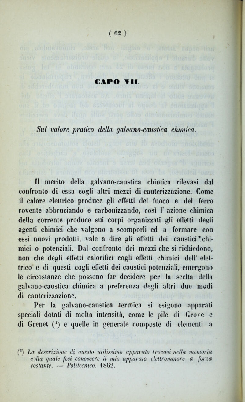 CAPO All. Sul valore pratico della galvano-caustica chimica. Il merito della galvano-caustica chimica rilevasi dal confronto di essa cogli altri mezzi di cauterizzazione. Come il calore elettrico produce gli effetti del fuoco e del ferro rovente abbruciando e carbonizzando, così F azione chimica della corrente produce sui corpi organizzali gli effetti degli agenti chimici che valgono a scomporli ed a formare con essi nuovi prodotti, vale a dire gli effetti dei caustici*chi- mici o potenziali. Dal confronto dei mezzi che si richiedono, non che degli effetti calorifici cogli effetti chimici dell’ elet- trico e di questi cogli effetti dei caustici potenziali, emergono le circostanze che possono far decidere per la scelta della galvano-caustica chimica a preferenza degli altri due modi di cauterizzazione. Per la galvano-caustica -termica si esigono apparali speciali dotati di molla intensità, come le pile di Grove e di Grenet (*) e quelle in generale composte di elementi a (l) La descrizione di questo utilissimo apparato trovasi nella memoria alla quale feci conoscere il mio apparalo elettromotore a forza costante. — Politecnico. 18G2.