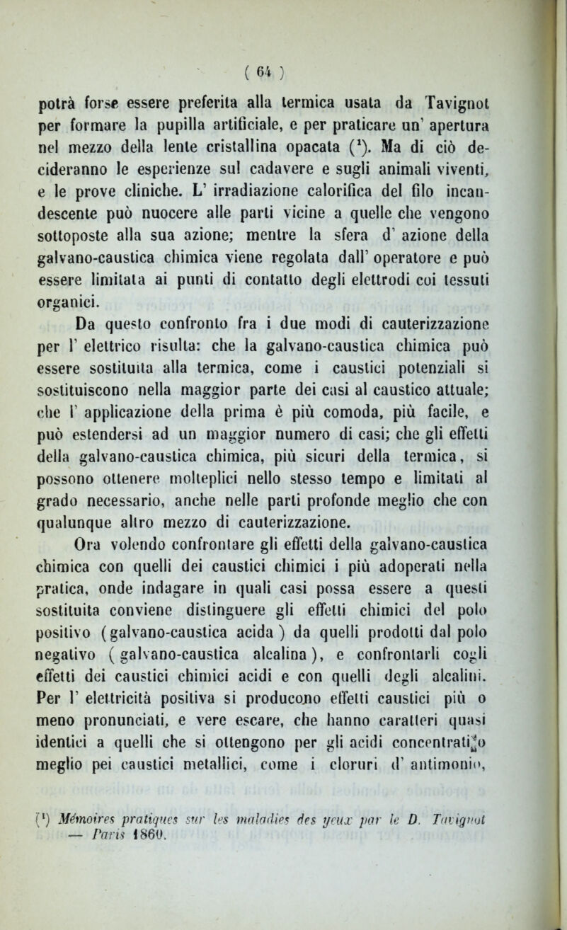 potrà forse essere preferita alla termica usata da Tavignot per formare la pupilla artificiale, e per praticare un’ apertura nel mezzo della lente cristallina opacata (*). Ma di ciò de- cideranno le esperienze sul cadavere e sugli animali viventi, e le prove cliniche. L’ irradiazione calorifica del filo incan- descente può nuocere alle parli vicine a quelle che vengono sottoposte alla sua azione; mentre la sfera d1 azione della galvano-caustica chimica viene regolata dall’ operatore e può essere limitata ai punti di contatto degli elettrodi coi tessuti organici. Da questo confronto fra i due modi di cauterizzazione per T elettrico risulta: che la galvano-caustica chimica può essere sostituita alla termica, come i caustici potenziali si sostituiscono nella maggior parte dei casi al caustico attuale; che T applicazione della prima è più comoda, più facile, e può estendersi ad un maggior numero di casi; che gli effetti della galvano-caustica chimica, più sicuri della termica, si possono ottenere molteplici nello stesso tempo e limitati al grado necessario, anche nelle parti profonde meglio che con qualunque altro mezzo di cauterizzazione. Ora volendo confrontare gli effetti della galvano-caustica chimica con quelli dei caustici chimici i più adoperati nella pratica, onde indagare in quali casi possa essere a questi sostituita conviene distinguere gli effetti chimici del polo positivo (galvano-caustica acida) da quelli prodotti dal polo negativo (galvano-caustica alcalina), e confrontarli cogli effetti dei caustici chimici acidi e con quelli degli alcalini. Per T elettricità positiva si producono effetti caustici più o meno pronunciati, e vere escare, che hanno caratteri quasi identici a quelli che si ottengono per gli acidi concentratilo meglio pei caustici metallici, come i cloruri d’ antimonio, (l) Mémoires pratiques sur les maiodie* des t/eux par le D Tavignot — Paris 1860.