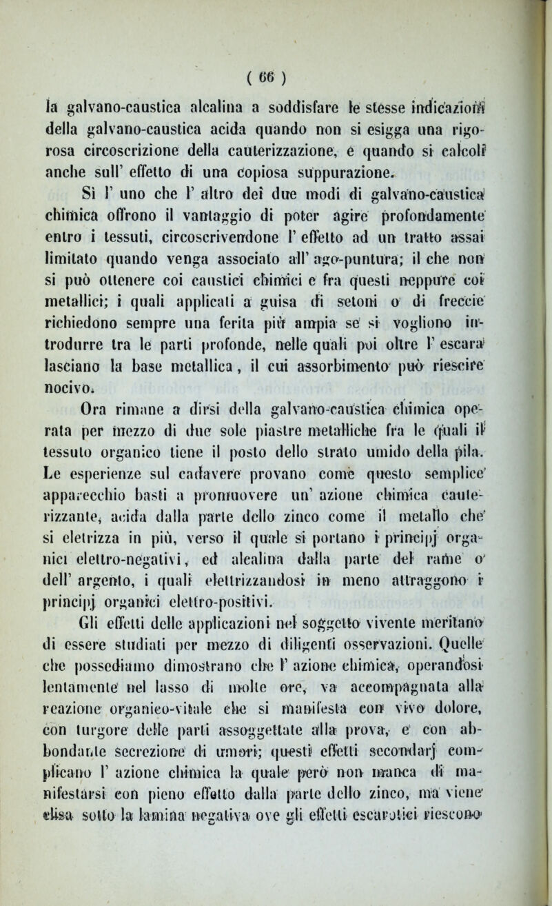 la galvano-caustica alcalina a soddisfare le stésse indicazioni della galvano-caustica acida quando non si esigga una rigo- rosa circoscrizione della cauterizzazione, é quando si ealcolf anche sull’ effetto di una copiosa suppurazione. Sì 1’ uno che 1’ altro dei due modi di galvano-caustica chimica offrono il vantaggio di poter agire profondamente entro i tessuti, circoscrivendone 1’ effetto ad un tratto assai limitato quando venga associato all’ ago-puntura; il che non si può ottenere coi caustici chimici e fra questi neppure coi metallici; i quali applicali a guisa di setoni o di freccie richiedono sempre una ferita piu ampia sé si vogliono in- trodurre tra le parli profonde, nelle quali poi oltre 1’ escara lasciano la base metallica, il cui assorbimento può riescire nocivo* Ora rimane a dirsi della galvano-caustica chimica ope- rata per mezzo di due sole piastre metalliche fra le quali il tessuto organico tiene il posto dello strato umido della pila. Le esperienze sul cadavere provano come questo semplice' apparecchio basti a promuovere un’ azione chimica caute- rizzaute* acida dalla parte dello zinco come il metallo ehé si eletrizza in più, verso il quale si portano i principi orga- nici elettro-negativi, ed alcalina dalla parte del rame o* dell’ argento, i quali elettrizzandosi in meno attraggono r principj organici elettro-positivi. Gli effetti delle applicazioni nel soggetto vivente meritano di essere studiati per mezzo di diligenti osservazioni. Quelle che possediamo dimostrano che 1’ azione chimica, operandosi- lentamente1 nel lasso di molle ore, va accompagnata alla- reazione organico-vitale che si manifesta con vivo dolore, con turgore delle parli assoggettate alla prova, é con ab- bondante secrezione di umori; questi effetti secondar] com- plicano 1’ azione chimica la quale però non manca di ma- nifestarsi con pieno effetto dalla parte dello zinco, ma viene* elisa sotto la lamina negativa ove gli effetti escarotici riescono1