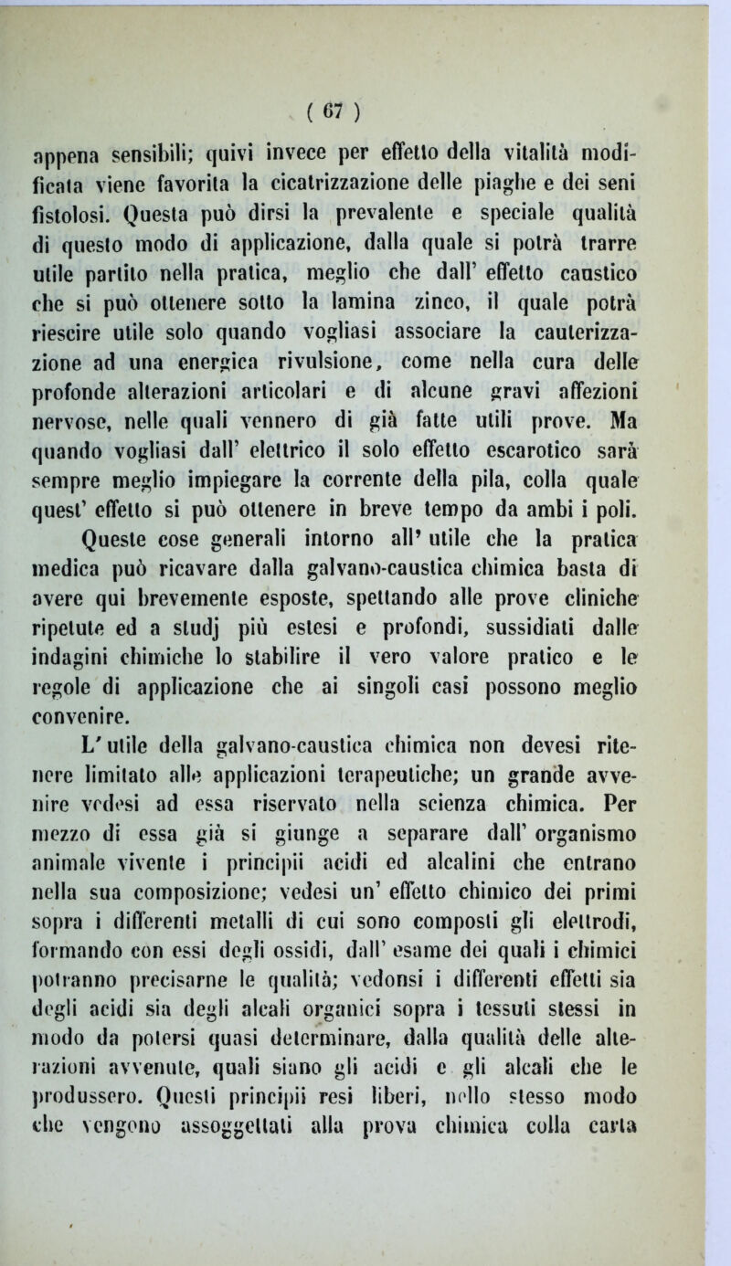 appena sensibili; quivi invece per effetto della vitalità modi- ficata viene favorita la cicatrizzazione delle piaghe e dei seni fistolosi. Questa può dirsi la prevalente e speciale qualità di questo modo di applicazione, dalla quale si potrà trarre utile partilo nella pratica, meglio che dall’ effetto caustico che si può ottenere sotto la lamina zinco, il quale potrà riescire utile solo quando vogliasi associare la cauterizza- zione ad una energica rivulsione, come nella cura delle profonde alterazioni articolari e di alcune gravi affezioni nervose, nelle quali vennero di già fatte utili prove. Ma quando vogliasi dall’ elettrico il solo effetto escarotico sarà sempre meglio impiegare la corrente della pila, colla quale quest’ effetto si può ottenere in breve tempo da ambi i poli. Queste cose generali intorno all’ utile che la pratica medica può ricavare dalla galvano-caustica chimica basta di avere qui brevemente esposte, spettando alle prove cliniche ripetute ed a sludj più estesi e profondi, sussidiali dalle indagini chimiche lo stabilire il vero valore pratico e le regole di applicazione che ai singoli casi possono meglio convenire. L'utile della galvano-caustica chimica non devesi rite- nere limitato alle applicazioni terapeutiche; un grande avve- nire vcdesi ad essa riservato nella scienza chimica. Per mezzo di essa già si giunge a separare dall’ organismo animale vivente i principii acidi ed alcalini che entrano nella sua composizione; vedesi un’ effetto chimico dei primi sopra i differenti metalli di cui sono composti gli elettrodi, formando con essi degli ossidi, dall’ esame dei quali i chimici potranno precisarne le qualità; vedonsi i differenti effetti sia degli acidi sia degli alcali organici sopra i tessuti stessi in modo da potersi quasi determinare, dalla qualità delle alte- razioni avvenute, quali siano gli acidi c gli alcali che le produssero. Questi principii resi liberi, nello stesso modo che vengono assoggettali alla prova chimica colla carta