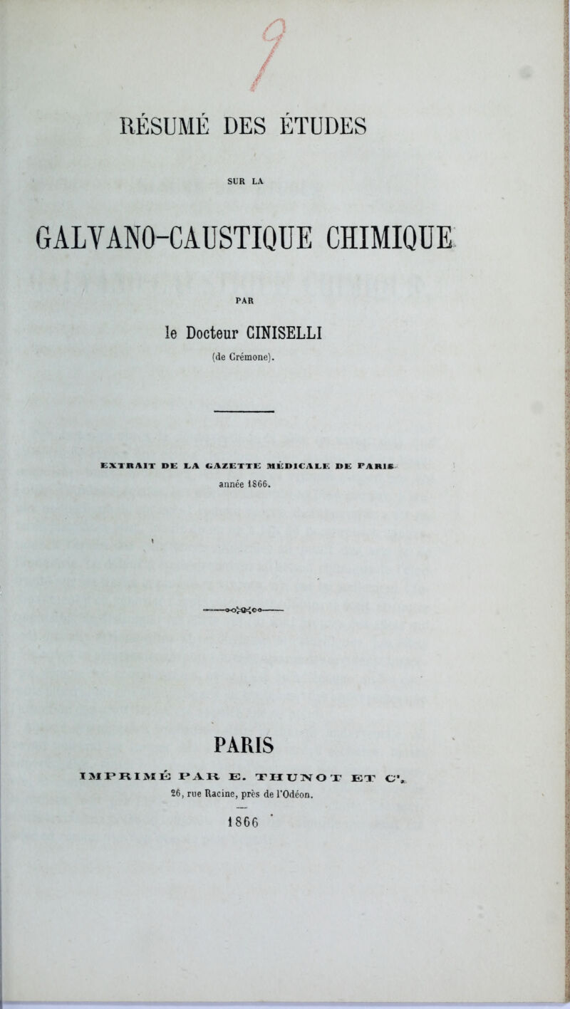 / RÉSUMÉ DES ÉTUDES SUR LA GALVANO-CADSTIQUE CHIMIQUE PAR le Docteur CINISELLI (de Crémone). EXTRAIT DE EA GAZETTE MÉDICALE DE PARIS année 1866. PARIS IMPRIMÉ PAR E. THUNOT EX C’* 26, me Racine, près de l’Odéon, 1866