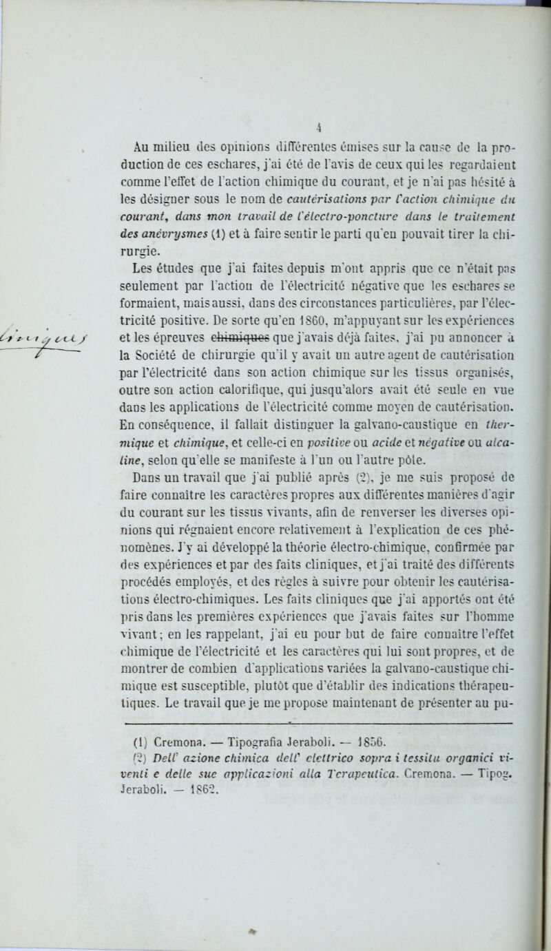 Au milieu des opinions différentes émises sur la cause de la pro- duction de ces eschares, j'ai été de l'avis de ceux qui les regardaient comme l’effet de l'action chimique du courant, et je n'ai pas hésité à les désigner sous le nom de cautérisations par L'action chimique du courant, dans mon travail de L'électro-poncture dans le traitement des anévrysmes (1) et à faire sentir le parti qu'en pouvait tirer la chi- rurgie. Les études que j'ai faites depuis m'ont appris que ce n'était pas seulement par l'action de l'électricité négative que les eschares se formaient, mais aussi, dans des circonstances particulières, par l’élec- tricité positive. De sorte qu’en 1860, m’appuyant sur les expériences et les épreuves c-himiques que j'avais déjà faites, j’ai pu annoncer à la Société de chirurgie qu'il y avait un autre agent de cautérisation par l’électricité dans son action chimique sur les tissus organisés, outre son action calorifique, qui jusqu’alors avait été seule en vue dans les applications de l’électricité comme moyen de cautérisation. En conséquence, il fallait distinguer la galvano-caustique en ther- mique et chimique, et celle-ci en positive ou acide et négative ou alca- line, selon qu'elle se manifeste à l’un ou l'autre pôle. Dans un travail que j'ai publié après (2), je me suis proposé de faire connaître les caractères propres aux différentes manières d'agir du courant sur les tissus vivants, afin de renverser les diverses opi- nions qui régnaient encore relativement à l’explication de ces phé- nomènes. J'y ai développé la théorie électro-chimique, confirmée par des expériences et par des faits cliniques, et j'ai traité des différents procédés employés, et des règles à suivre pour obtenir les cautérisa- tions électro-chimiques. Les faits cliniques que j'ai apportés ont été pris dans les premières expériences que j'avais faites sur l'homme vivant; en les rappelant, j'ai eu pour but de faire connaître l'effet chimique de l’électricité et les caractères qui lui sont propres, et de montrer de combien d'applications variées la galvano-caustique chi- mique est susceptible, plutôt que d'établir des indications thérapeu- tiques. Le travail que je me propose maintenant de présenter au pu- (1) Cremona. — Tipografia Jeraboli. — 1856. (2) DelC azione chimica delC ctettrico sopra i tessilu organici vi- venti e delle sue applicazioni alla Tcrapeutica. Cremona. — Tipog. Jeraboli. - 1862.