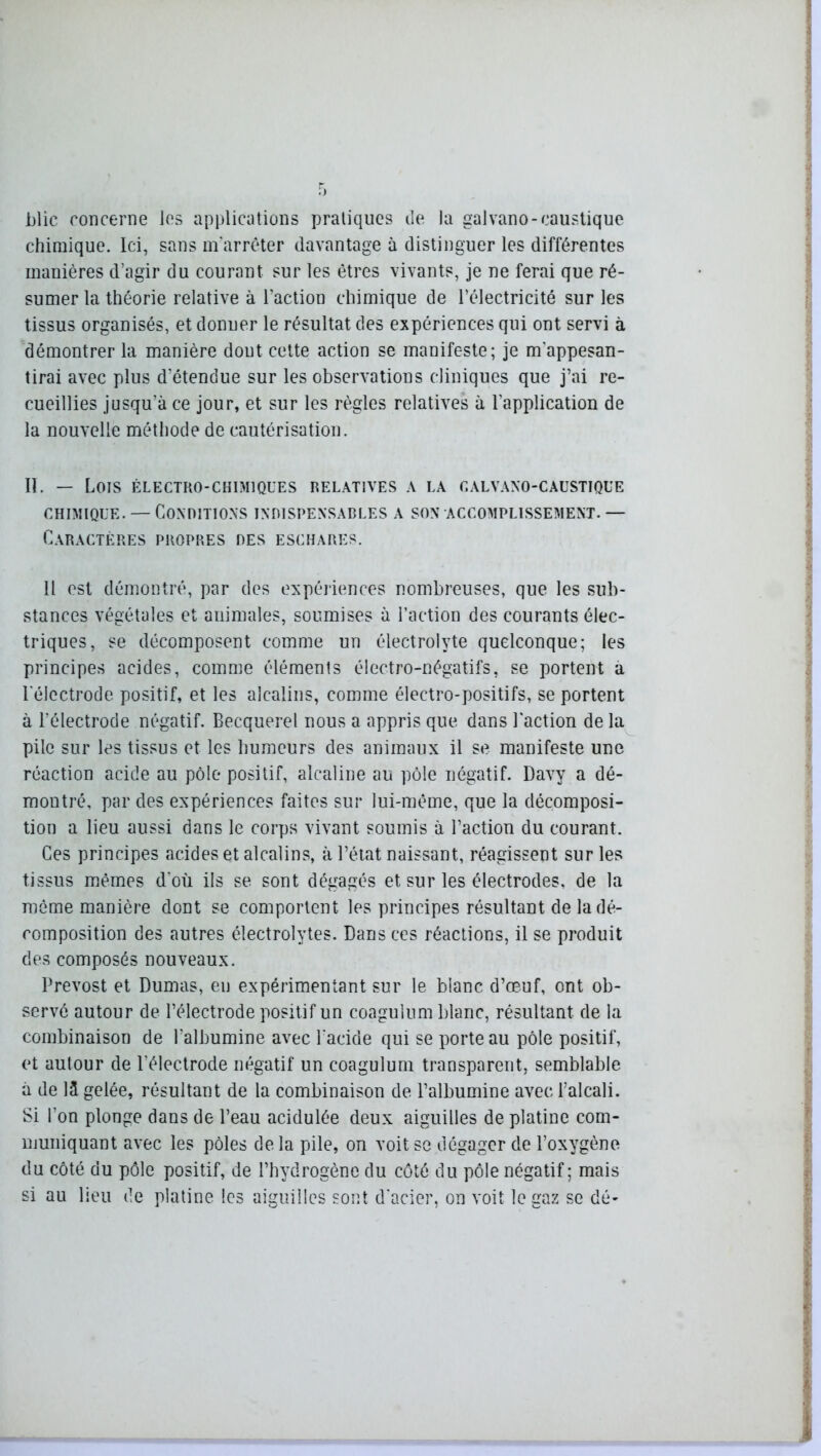 jjlic concerne les applications pratiques de la galvano-caustique chimique. Ici, sans m'arrêter davantage à distinguer les différentes manières d’agir du courant sur les êtres vivants, je ne ferai que ré- sumer la théorie relative à l’action chimique de l’électricité sur les tissus organisés, et donner le résultat des expériences qui ont servi à démontrer la manière dout cette action se manifeste; je m'appesan- tirai avec plus d’étendue sur les observations cliniques que j’ai re- cueillies jusqu’à ce jour, et sur les règles relatives à l'application de la nouvelle méthode de cautérisation. II. — LOIS ÉLECTRO-CHIMIQUES RELATIVES A LA CALVANO-CAUSTIQUE chimique. —Conditions indispensables a son accomplissement. — Caractères propres des eschares. Il est démontré, par des expériences nombreuses, que les sub- stances végétales et animales, soumises à l’action des courants élec- triques, se décomposent comme un électrolyte quelconque; les principes acides, comme éléments électro-négatifs, se portent a l'électrode positif, et les alcalins, comme électro-positifs, se portent à l'électrode négatif. Becquerel nous a appris que dans l'action de la pile sur les tissus et les humeurs des animaux il se manifeste une réaction acide au pôle positif, alcaline au pôle négatif. Davy a dé- montré, par des expériences faites sur lui-même, que la décomposi- tion a lieu aussi dans le corps vivant soumis à l’action du courant. Ces principes acides et alcalins, à l’état naissant, réagissent sur les tissus mêmes d’où ils se sont dégagés et sur les électrodes, de la môme manière dont se comportent les principes résultant de la dé- composition des autres électrolytes. Dans ces réactions, il se produit des composés nouveaux. Prévost et Dumas, eu expérimentant sur le blanc d’œuf, ont ob- servé autour de l’électrode positif un coagulum blanc, résultant de la combinaison de l'albumine avec l'acide qui se porte au pôle positif, et autour de l’électrode négatif un coagulum transparent, semblable à de lâ gelée, résultant de la combinaison de l’albumine avec l’alcali. Si l’on plonge dans de l’eau acidulée deux aiguilles de platine com- muniquant avec les pôles de la pile, on voit se dégager de l’oxygène du côté du pôle positif, de l’hydrogène du côté du pôle négatif; mais si au lieu de platine les aiguilles sont d'acier, on voit le gaz se dé-