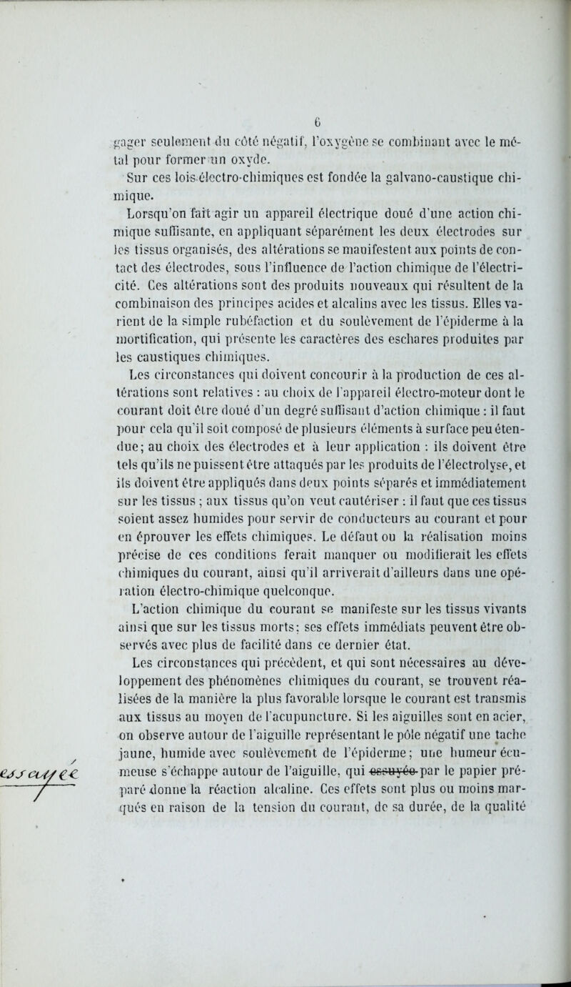 gager seulement du côté négatif, l’oxygène se combinant avec le mé- tal pour former un oxyde. Sur ces loiséîectro-chimiques est fondée la galvano-caustique chi- mique. Lorsqu’on fait agir un appareil électrique doué d’une action chi- mique suffisante, en appliquant séparément les deux électrodes sur les tissus organisés, des altérations se manifestent, aux points de con- tact des électrodes, sous l’influence de l’action chimique de l’électri- cité. Ces altérations sont des produits nouveaux qui résultent de la combinaison des principes acides et alcalins avec les tissus. Elles va- rient de la simple rubéfaction et du soulèvement de l’épiderme à la mortification, qui présente les caractères des eschares produites par les caustiques chimiques. Les circonstances qui doivent concourir à la production de ces al- térations sont relatives : au choix de l’appareil électro-moteur dont le courant doit être doué d'un degré suffisant d’action chimique : il faut pour cela qu’il soit composé de plusieurs éléments à surface peu éten- due; au choix des électrodes et à leur application : ils doivent être tels qu’ils ne puissent, être attaqués par les produits de l’électrolyse,et ils doivent être appliqués dans deux points séparés et immédiatement sur les tissus ; aux tissus qu’on veut cautériser : il faut que ces tissus soient assez humides pour servir de conducteurs au courant et pour en éprouver les effets chimiques. Le défaut ou la réalisation moins précise de ces conditions ferait manquer ou modifierait les effets chimiques du courant, ainsi qu’il arriverait d’ailleurs dans une opé- ration électro-chimique quelconque. L’action chimique du courant se manifeste sur les tissus vivants ainsi que sur les tissus morts; ses effets immédiats peuvent être ob- servés avec plus de facilité dans ce dernier état. Les circonstances qui précèdent, et qui sont nécessaires au déve- loppement des phénomènes chimiques du courant, se trouvent réa- lisées de la manière la plus favorable lorsque le courant est transmis aux tissus au moyen de l’acupuncture. Si les aiguilles sont en acier, on observe autour de l’aiguille représentant le pôle négatif une tache jaune, humide avec soulèvement de l’épiderme; une humeur écu- meuse s’échappe autour de l’aiguille, qui essuyée par le papier pré- paré donne la réaction alcaline. Ces effets sont plus ou moins mar- qués en raison de la tension du courant, de sa durée, de la qualité