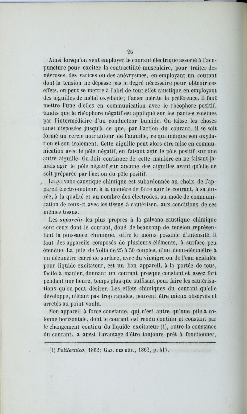 Ainsi lorsqu'on veut employer le courant électrique associé à l’acu- puncture pour exciter la contractilité musculaire, pour traiter des névroses, des varices ou des anévrysmes, en employant un courant dont la tension ne dépasse pas le degré nécessaire pour obtenir ces effets, on peut se mettre à l’abri de tout effet caustique en employant des aiguilles de métal oxydable; l’acier mérite la préférence. Il faut mettre l’une d’elles en communication avec le rhéophore positif, tandis que le rhéophore négatif est appliqué sur les parties voisines par l’iutermédiaire d’un conducteur humide. On laisse les choses ainsi disposées jusqu’à ce que, par l’action du courant, il se soit formé un cercle noir autour de l’aiguille, ce qui indique son oxyda- tion et son isolement. Cette aiguille peut alors être mise en commu- nication avec le pôle négatif, en faisant agir le pôle positif sur une autre aiguille. On doit continuer de cette manière en ne faisant ja- mais agir le pôle négatif sur aucune des aiguilles avant qu’elle ne soit préparée par l'action du pôle positif. „ La galvano-caustique chimique est subordonnée au choix de l'ap- pareil électro-moteur, à la manière de faire agir le courant, à sa du- rée, à la qualité et au nombre des électrodes, au mode de communi- cation de ceux-ci avec les tissus à cautériser, aux conditions de ces mêmes tissus. Les appareils les plus propres à la galvano-caustique chimique sont ceux dont le courant, doué de beaucoup de tension représen- tant la puissance chimique, offre le moins possible d’intensité. Il faut des appareils composés de plusieurs éléments, à surface peu étendue. La pile de Yolta de 25 à 50 couples, d’un demi-décimètre à un décimètre carré de surface, avec du vinaigre ou de l’eau acidulée pour liquide excitateur, est un bon appareil, à la portée de tous, facile à manier, donnant un courant presque constant et assez fort pendant une heure, temps plus que suffisant pour faire les cautérisa- tions qu’on peut désirer. Les effets chimiques du courant qu’elle développe, n’étant pas trop rapides, peuvent être mieux observés et arrêtés au point voulu. Mon appareil à force constante, qui n’est autre qu'une pile à co- lonne horizontale, dont le courant est rendu continu et constant par le changement continu du liquide excitateur (1), outre la constance du courant, a aussi l’avantage d’être toujours prêt à fonctionner, (1) Politecnico, 1862; Gaz. des HÙr., 1862, p. 417.