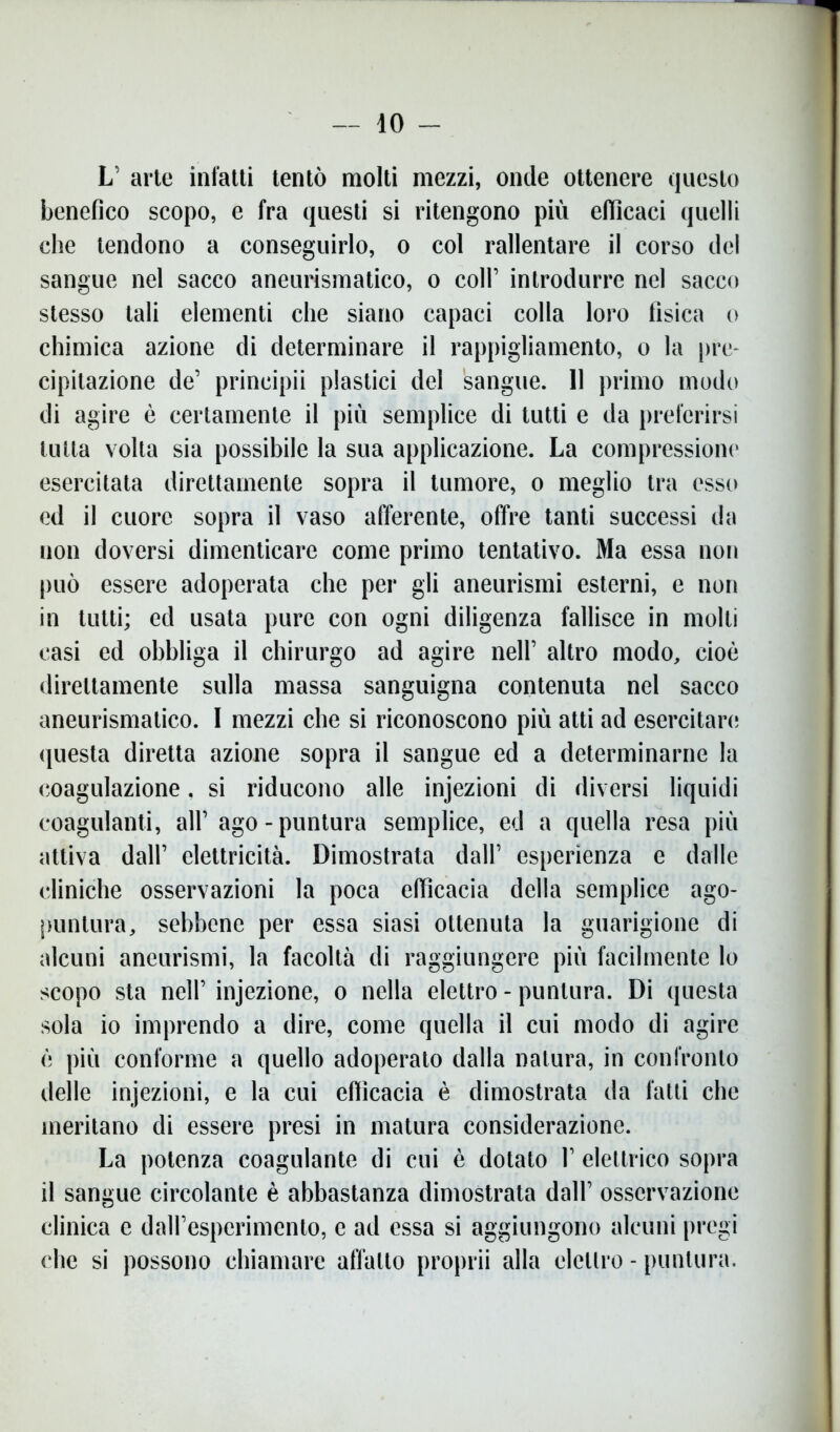 — io - L’ arte infatti tentò molti mezzi, onde ottenere questo benefico scopo, e fra questi si ritengono più efiìcaci quelli che tendono a conseguirlo, o col rallentare il corso del sangue nel sacco aneurismatico, o coll’ introdurre nel sacco stesso tali elementi che siano capaci colla loro fisica o chimica azione di determinare il rappigliamento, o la pre- cipitazione de’ prineipii plastici del sangue. 11 primo modo di agire è certamente il più semplice di tutti e da preferirsi tutta volta sia possibile la sua applicazione. La compressione esercitata direttamente sopra il tumore, o meglio tra esso ed il cuore sopra il vaso afferente, offre tanti successi da non doversi dimenticare come primo tentativo. Ma essa non può essere adoperata che per gli aneurismi esterni, e non in tutti; ed usata pure con ogni diligenza fallisce in molti casi ed obbliga il chirurgo ad agire nell’ altro modo, cioè direttamente sulla massa sanguigna contenuta nel sacco aneurismatico. 1 mezzi che si riconoscono più atti ad esercitare questa diretta azione sopra il sangue ed a determinarne la coagulazione. si riducono alle injezioni di diversi liquidi coagulanti, all’ ago-puntura semplice, ed a quella resa più attiva dall’ elettricità. Dimostrata dall’ esperienza e dalle cliniche osservazioni la poca efficacia della semplice ago- puntura, sebbene per essa siasi ottenuta la guarigione di alcuni aneurismi, la facoltà di raggiungere più facilmente lo scopo sta nell’ injezione, o nella elettro - puntura. Di questa sola io imprendo a dire, come quella il cui modo di agire è più conforme a quello adoperato dalla natura, in confronto delle injezioni, e la cui efficacia è dimostrata da fatti che meritano di essere presi in matura considerazione. La potenza coagulante di cui è dotato 1’ elettrico sopra il sangue circolante è abbastanza dimostrata dall’ osservazione clinica e dall’esperimento, e ad essa si aggiungono alcuni pregi che si possono chiamare affatto proprii alla elettro - puntura.