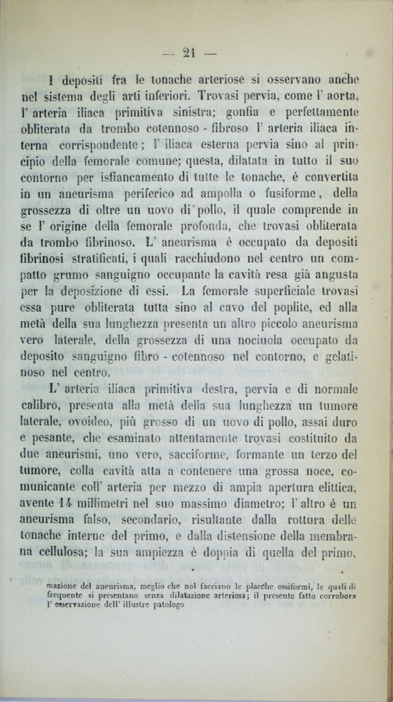 I depositi fra le tonache arteriose si osservano anche nel sistema degli arti inferiori. Trovasi pervia, come V aorta, 1’ arteria iliaca primitiva sinistra; gonfia e perfettamente obliterata da trombo cotennoso - fibroso Y arteria iliaca in- terna corrispondente ; Y iliaca esterna pervia sino al prin- cipio della femorale cornane; questa, dilatata in tutto il suo contorno per isfiancamento di tutte le tonache, è convertita in un aneurisma periferico ad ampolla o fusiforme, della grossezza di oltre un uovo di pollo, il quale comprende in se T origine della femorale profonda, che trovasi obliterata da trombo fibrinoso. L’ aneurisma è occupato da depositi fibrinosi stratificati, i quali racchiudono nel centro un com- patto grumo sanguigno occupante la cavità resa già angusta per la deposizione di essi. La femorale superficiale trovasi essa pure obliterata tutta sino al cavo del poplite, ed alla metà della sua lunghezza presenta un altro piccolo aneurisma vero laterale, della grossezza di una nociuola occupato da deposito sanguigno fibro - cotennoso nel contorno, e gelati- noso nel centro. L’ arteria iliaca primitiva destra, pervia e di normale calibro, presenta alla metà della sua lunghezza un tumore laterale, ovoideo, più grosso di un uovo di pollo, assai duro e pesante, che esaminato attentamente trovasi costituito da due aneurismi, uno vero, sacciforme, formante un terzo de! tumore, colla cavità atta a contenere una grossa noce, co- municante coll' arteria per mezzo di ampia apertura elittica, avente 14 millimetri nel suo massimo diametro; Y altro è un aneurisma falso, secondario, risultante dalla rottura delle tonache interne del primo, e dalla distensione della membra- na cellulosa; la sua ampiezza è doppia di quella del primo, mazione del aneurisma, meglio che noi facciano le placche ossiformi, le quali di frequente si presentano senza dilatazione arteriosa; il presente fatto corrobora V osservazione dell5 illustre patologo