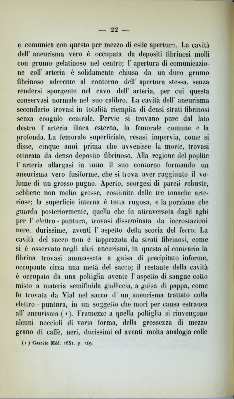 e comunica con questo per mezzo di esile apertura. La cavità dell’ aneurisma vero è occupata da depositi fibrinosi molli con grumo gelatinoso nel centro; V apertura di comunicazio- ne coll’ arteria è solidamente chiusa da un duro grumo fibrinoso aderente al contorno deir apertura stessa, senza rendersi sporgente nel cavo dell’ arteria, per cui questa conservasi normale nel suo calibro. La cavità dell’ aneurisma secondario trovasi in totalità riempita di densi strati fibrinosi senza coagulo centrale. Pervie si trovano pure dal lato destro 1’ arteria iliaca esterna, la femorale comune e la profonda. La femorale superficiale,, resasi impervia, come si disse, cinque anni prima che avvenisse la morte, trovasi otturata da denso deposito fibrinoso. Alla regione del poplite F arteria allargasi in lutto il suo contorno formando un aneurisma vero fusiforme, che si trova aver raggiunto il vo- lume di un grosso pugno. Aperto, scorgesi di pareti robuste, sebbene non molto grosse, costituite dalle tre tonache arte- riose; la superficie interna è tutta rugosa, e la porzione che guarda posteriormente, quella che fu attraversata dagli aghi per 1’ elettro - puntura, trovasi disseminata da incrostazioni nere, durissime, aventi 1’ aspetto della scoria del ferro. La cavità del sacco non è tappezzata da strati fibrinosi, come si è osservato negli altri aneurismi, in questa al conicario la fibrina trovasi ammassata a guisa di precipitato informe, occupante circa una metà del sacco; il restante della cavità è occupato da una poltiglia avente 1’ aspetto di sangue cotto misto a materia semifluida gialliccia, a guisa di pappa, come fu trovala da Yial nel sacco d un aneurisma trattato colla elettro - puntura, in un soggetto che morì per causa estranea all’ aneurisma ( i). Framezzo a quella poltiglia si rinvengono alcuni noccioli di varia forma, della grossezza di mezzo grano di caffè, neri, durissimi ed aventi molta analogia colle (i) Gazeite Med. 1851. p. 149-