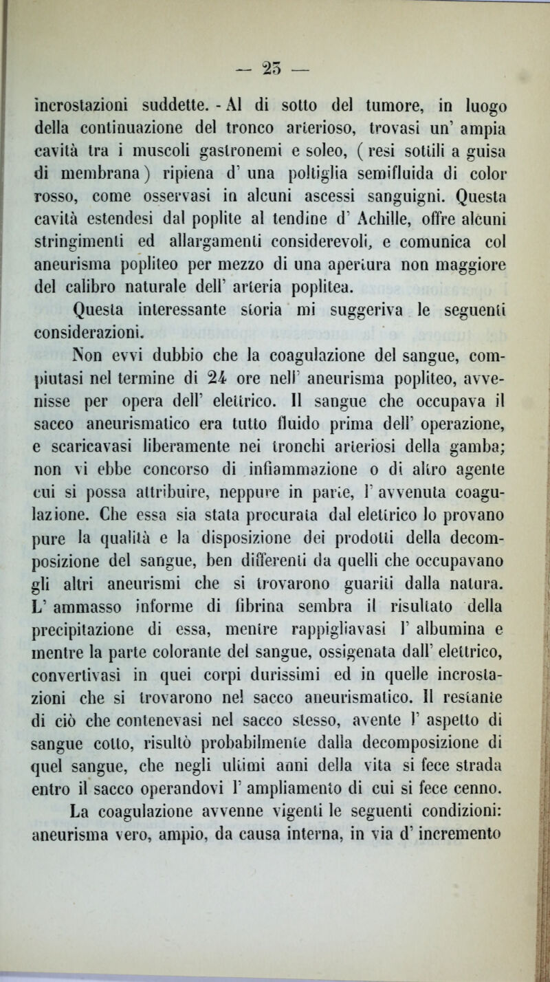 incrostazioni suddette. - ÀI di sotto del tumore, in luogo della continuazione del tronco arterioso, trovasi un’ ampia cavità tra i muscoli gaslronemi e soleo, ( resi sottili a guisa di membrana) ripiena d’una poltiglia semifluida di color rosso, come osservasi in alcuni ascessi sanguigni. Questa cavità estendesi dal poplite al tendine d’ Achille, offre alcuni stringimenti ed allargamenti considerevoli, e comunica col aneurisma popliteo per mezzo di una apertura non maggiore del calibro naturale dell’ arteria poplitea. Questa interessante storia mi suggeriva le seguenti considerazioni. Non evvi dubbio che la coagulazione del sangue, com- piutasi nel termine di 24 ore nell’ aneurisma popliteo, avve- nisse per opera dell’ elettrico. Il sangue che occupava il sacco aneurismatico era tutto fluido prima dell’ operazione, e scaricavasi liberamente nei tronchi arteriosi della gamba; non vi ebbe concorso di infiammazione o di altro agente cui si possa attribuire, neppure in parie, 1’ avvenuta coagu- lazione. Che essa sia stata procurata dal elettrico lo provano pure la qualità e la disposizione dei prodotti della decom- posizione del sangue, ben differenti da quelli che occupavano gli altri aneurismi che si trovarono guariti dalla natura. L’ ammasso informe di fibrina sembra il risultato della precipitazione di essa, mentre rappigliavasi 1’ albumina e mentre la parte colorante del sangue, ossigenata dall’ elettrico, convertivasi in quei corpi durissimi ed in quelle incrosta- zioni che si trovarono nel sacco aneurismatico. Il restante di ciò che contenevasi nel sacco stesso, avente 1’ aspetto di sangue cotto, risultò probabilmente dalla decomposizione di quel sangue, che negli ultimi anni della vita si fece strada entro il sacco operandovi 1’ ampliamento di cui si fece cenno. La coagulazione avvenne vigenti le seguenti condizioni: aneurisma vero, ampio, da causa interna, in via d’incremento