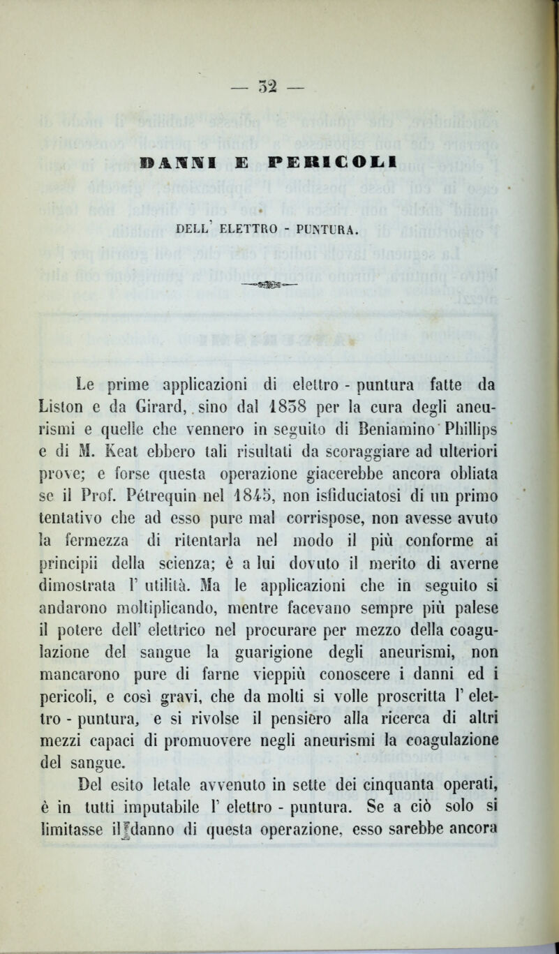 DAMIVI E PERICOLI DELL’ ELETTRO - PUNTURA. Le prime applicazioni di elettro - puntura fatte da Liston e da Girard, sino dal 1858 per la cura degli aneu- rismi e quelle che vennero inseguito di Beniamino Phillips e di M. Keat ebbero tali risultati da scoraggiare ad ulteriori prove; e forse questa operazione giacerebbe ancora obliata se il Prof. Pétrequin nel 1845, non isfìduciatosi di un primo tentativo che ad esso pure mal corrispose, non avesse avuto la fermezza di ritentarla nel modo il più conforme ai principii della scienza; è a lui dovuto il merito di averne dimostrata 1’ utilità. Ma le applicazioni che in seguito si andarono moltiplicando, mentre facevano sempre più palese il potere dell’ elettrico nel procurare per mezzo della coagu- lazione del sangue la guarigione degli aneurismi, non mancarono pure di farne vieppiù conoscere i danni ed i pericoli, e così gravi, che da molti si volle proscritta Y elet- tro - puntura, e si rivolse il pensiero alla ricerca di altri mezzi capaci di promuovere negli aneurismi la coagulazione del sangue. Del esito letale avvenuto in sette dei cinquanta operati, è in tutti imputabile Y elettro - puntura. Se a ciò solo si limitasse iljdanno di questa operazione, esso sarebbe ancora