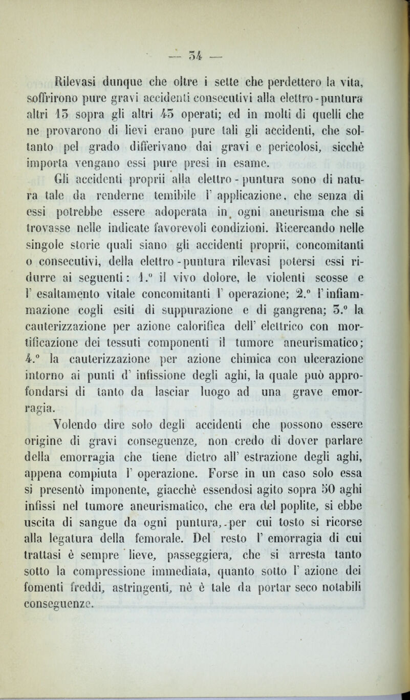 54 — Rilevasi dunque che oltre i sette che perdettero la vita, soffrirono pure gravi accidenti consecutivi alla elettro-puntura altri 15 sopra gli altri 45 operati; ed in molti di quelli che ne provarono di lievi erano pure tali gli accidenti, che sol- tanto pel grado differivano dai gravi e pericolosi, sicché importa vengano essi pure presi in esame. Gli accidenti proprii alla elettro - puntura sono di natu- ra tale da renderne temibile 1’ applicazione, che senza di essi potrebbe essere adoperata in# ogni aneurisma che si trovasse nelle indicate favorevoli condizioni. Ricercando nelle singole storie quali siano gli accidenti proprii, concomitanti o consecutivi, della elettro-puntura rilevasi potersi essi ri- durre ai seguenti: l.° il vivo dolore, le violenti scosse e F esaltamento vitale concomitanti V operazione; 2.° V infiam- mazione cogli esiti di suppurazione e di gangrena; 5.° la cauterizzazione per azione calorifica dell’ elettrico con mor- tificazione dei tessuti componenti il tumore aneurismatico; 4.° la cauterizzazione per azione chimica con ulcerazione intorno ai punti d’ infissione degli aghi, la quale può appro- fondarsi di tanto da lasciar luogo ad una grave emor- ragia. Volendo dire solo degli accidenti che possono essere origine di gravi conseguenze, non credo di dover parlare della emorragia che tiene dietro all’ estrazione degli aghi, appena compiuta 1’ operazione. Forse in un caso solo essa si presentò imponente, giacché essendosi agito sopra 50 aghi infissi nel tumore aneurismatico, che era del poplite, si ebbe uscita di sangue da ogni puntura,.per cui tosto si ricorse alla legatura della femorale. Del resto 1’ emorragia di cui trattasi è sempre lieve, passeggierà, che si arresta tanto sotto la compressione immediata, quanto sotto V azione dei fomenti freddi, astringenti, nè è tale da portar seco notabili conseguenze.