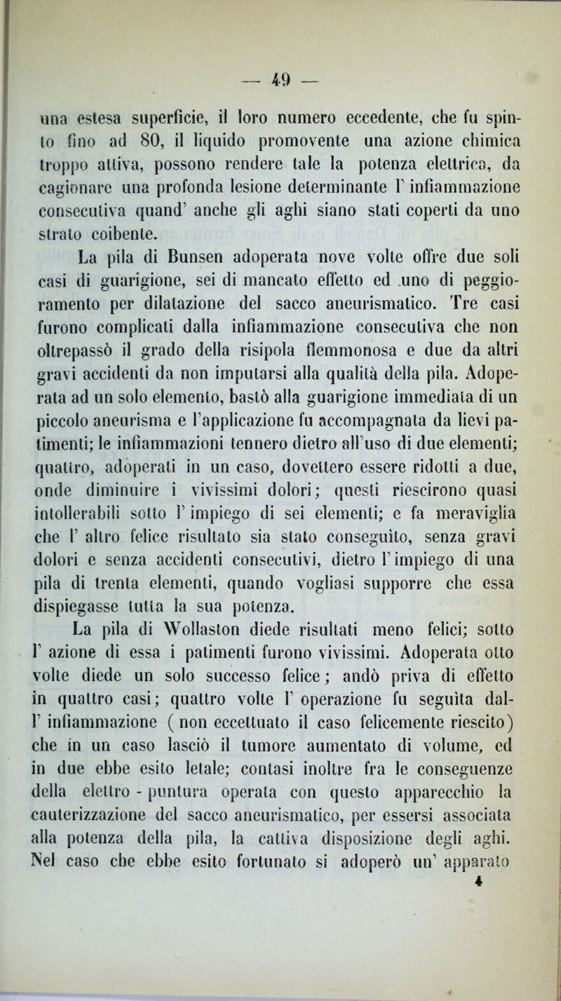19 una estesa superficie, il loro numero eccedente, che fu spin- to fino ad 80, il liquido promovente una azione chimica troppo attiva, possono rendere tale la potenza elettrica, da cagionare una profonda lesione determinante Y infiammazione consecutiva quand’ anche gli aghi siano stati coperti da uno strato coibente. La pila di Bunsen adoperata nove volte offre due soli casi di guarigione, sei di mancato effetto ed uno di peggio- ramento per dilatazione del sacco aneurismatico. Tre casi furono complicati dalla infiammazione consecutiva che non oltrepassò il grado della risipola flemmonosa e due da altri gravi accidenti da non imputarsi alla qualità della pila. Adope- rata ad un solo elemento, bastò alla guarigione immediata di un piccolo aneurisma e l’applicazione fu accompagnata da lievi pa- timenti; le infiammazioni tennero dietro all’uso di due elementi; quattro, adoperati in un caso, dovettero essere ridotti a due, onde diminuire i vivissimi dolori; questi riescirono quasi intollerabili sotto V impiego di sei elementi; e fa meraviglia che 1’ altro felice risultato sia stato conseguito, senza gravi dolori e senza accidenti consecutivi, dietro l’impiego di una pila di trenta elementi, quando vogliasi supporre che essa dispiegasse tutta la sua potenza. La pila di Wollaston diede risultati meno felici; sotto 1’ azione di essa i patimenti furono vivissimi. Adoperata otto volte diede un solo successo felice ; andò priva di effetto in quattro casi; quattro volle 1’ operazione fu seguita dal- 1’ infiammazione ( non eccettuato il caso felicemente riescilo) che in un caso lasciò il tumore aumentato di volume, ed in due ebbe esito letale; contasi inoltre fra le conseguenze della elettro - puntura operata con questo apparecchio la cauterizzazione del sacco aneurismatico, per essersi associata alla potenza della pila, la cattiva disposizione degli aghi. Nel caso che ebbe esito fortunato si adoperò un’ apparato