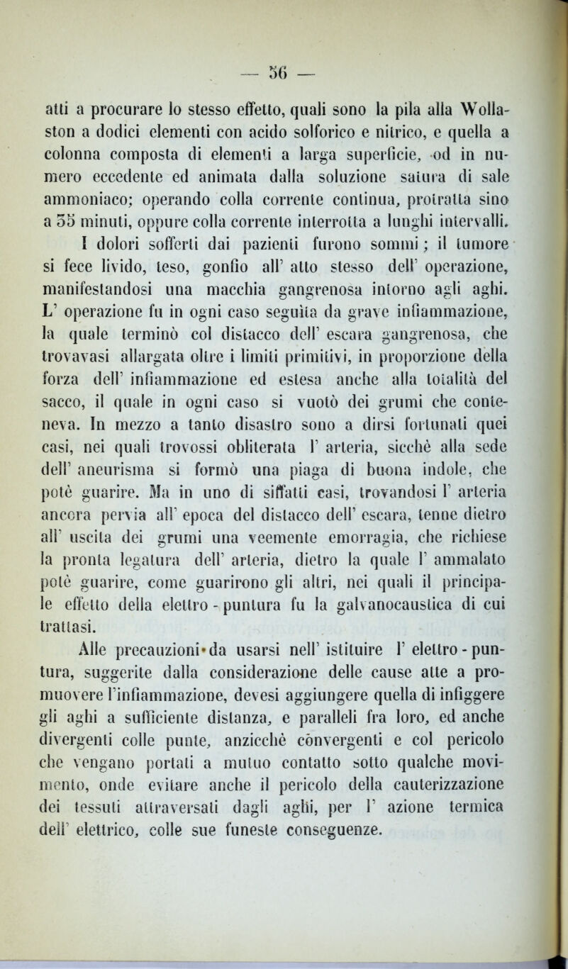 atti a procurare lo stesso effetto, quali sono la pila alla Wolla- ston a dodici elementi con acido solforico e nitrico, e quella a colonna composta di elementi a larga superficie, od in nu- mero eccedente ed animata dalla soluzione satura di sale ammoniaco; operando colla corrente continua, protratta sino a 55 minuti, oppure colla corrente interrotta a lunghi intervalli. I dolori sofferti dai pazienti furono sommi ; il tumore si fece livido, leso, gonfio all’ atto stesso dell’ operazione, manifestandosi una macchia gangrenosa intorno agli aghi. L’ operazione fu in ogni caso seguita da grave infiammazione, la quale terminò col distacco dell’ escara gangrenosa, che trovavasi allargata oltre i limiti primitivi, in proporzione della forza dell’ infiammazione ed estesa anche alla totalità del sacco, il quale in ogni caso si vuotò dei grumi che conte- neva. In mezzo a tanto disastro sono a dirsi fortunali quei casi, nei quali trovossi obliterala 1’ arteria, sicché alla sede dell’ aneurisma si formò una piaga di buona indole, che potè guarire. Ma in uno di siffatti casi, trovandosi 1 arteria ancora pervia all’ epoca del distacco dell’ escara, tenne dietro all' uscita dei grumi una veemente emorragia, che richiese la pronta legatura dell’ arteria, dietro la quale 1’ ammalato potè guarire, come guarirono gli altri, nei quali il principa- le effetto della elettro - puntura fu la galvanocaustica di cui trattasi. Alle precauzioni-da usarsi nell’istituire T elettro - pun- tura, suggerite dalla considerazione delle cause atte a pro- muovere rinfiammazione, devesi aggiungere quella di infiggere gli aghi a sufficiente distanza, e paralleli fra loro, ed anche divergenti colle punte, anzicchè convergenti e col pericolo che vengano portali a mutuo contatto sotto qualche movi- mento, onde evitare anche il pericolo della cauterizzazione dei tessuti attraversali dagli aghi, per V azione termica deir elettrico, colle sue funeste conseguenze.