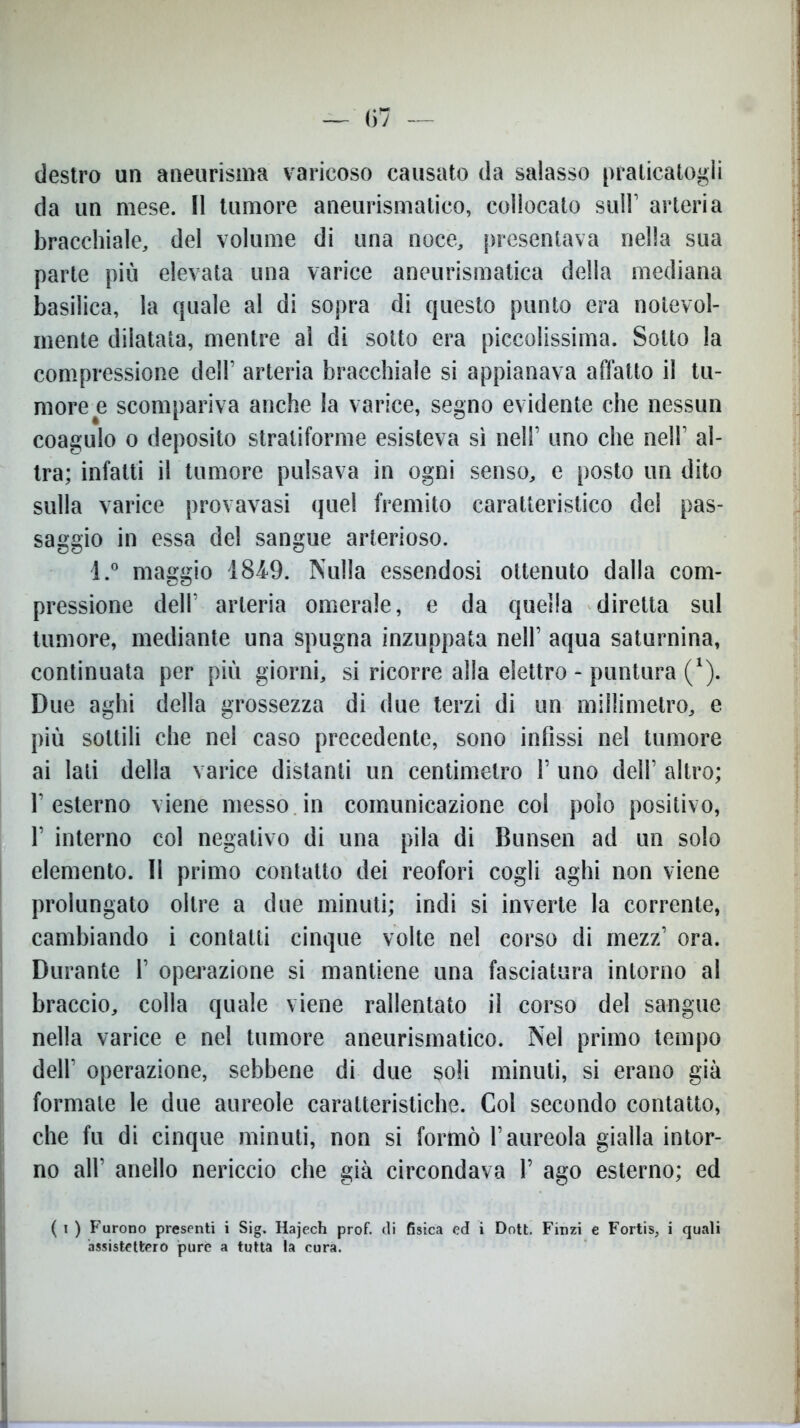 destro un aneurisma varicoso causato da salasso praticatogli da un mese. Il tumore aneurismatico, collocato sull1 arteria bracchiate, del volume di una noce, presentava nella sua parte più elevata una varice aneurismatica della mediana basilica, la quale al di sopra di questo punto era notevol- mente dilatata, mentre al di sotto era piccolissima. Sotto la compressione dell’ arteria bracchiate si appianava affatto il tu- more e scompariva anche la varice, segno evidente che nessun coagulo o deposito stratiforme esisteva sì nell’ uno che nell1 al- tra; infatti il tumore pulsava in ogni senso, e posto un dito sulla varice provavasi quel fremito caratteristico del pas- saggio in essa del sangue arterioso. l.° maggio 184-9. Nulla essendosi ottenuto dalla com- pressione dell1 arteria omerale, e da quella diretta sul tumore, mediante una spugna inzuppata nell’ aqua saturnina, continuata per più giorni, si ricorre alla elettro - puntura (*). Due aghi della grossezza di due terzi di un millimetro, e più sottili che nel caso precedente, sono infissi nel tumore ai lati della varice distanti un centimetro 1’ uno dell’ altro; l’esterno viene messo in comunicazione col polo positivo, 1’ interno col negativo di una pila di Bunsen ad un solo elemento. Il primo contatto dei reofori cogli aghi non viene prolungato oltre a due minuti; indi si inverte la corrente, cambiando i contatti cinque volte nel corso di mezz’ ora. Durante 1’ operazione si mantiene una fasciatura intorno al braccio, colla quale viene rallentato il corso del sangue nella varice e nel tumore aneurismatico. Nel primo tempo dell’ operazione, sebbene di due soli minuti, si erano già formale te due aureole caratteristiche. Col secondo contatto, che fu di cinque minuti, non si formò l’aureola gialla intor- no all’ anello nericcio che già circondava 1’ ago esterno; ed ( i ) Furono presenti i Sig. Hajech prof, di fisica ed i Dott. Finzi e Fortis, i quali assistettero purè a tutta la cura.