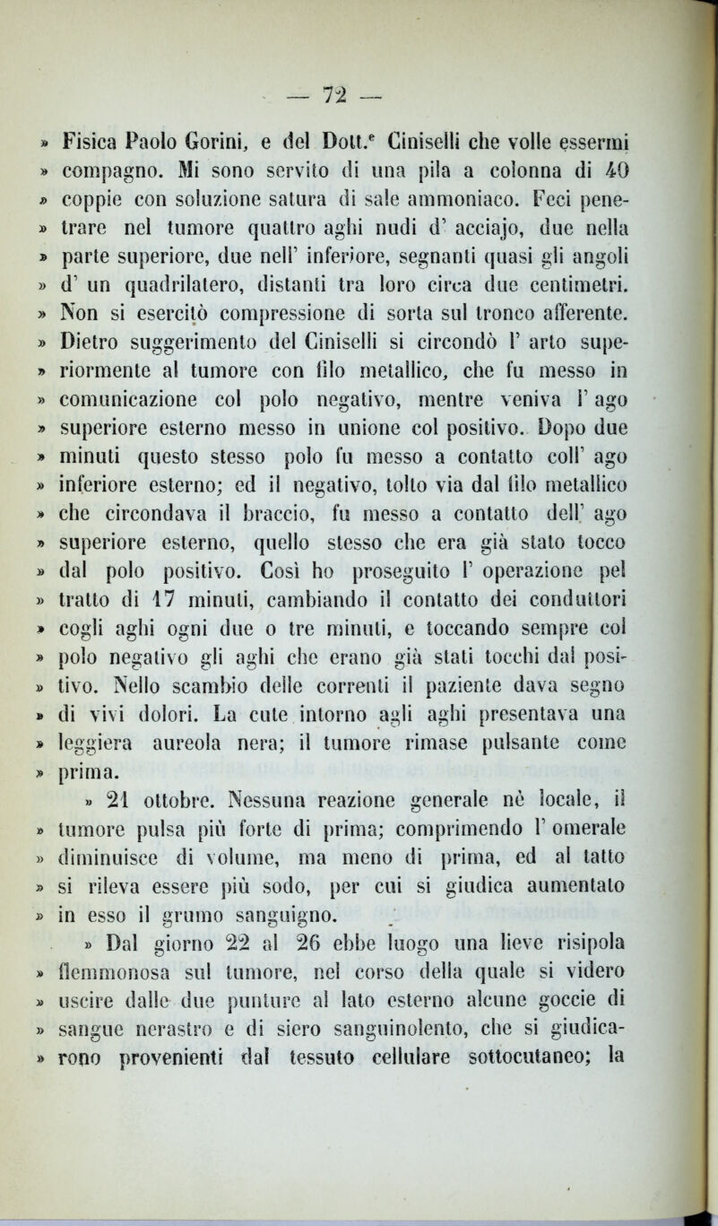 » Fisica Paolo Gorini, e del Dolt.e Ciniselli che volle essermi » compagno. Mi sono servito di una pila a colonna di 49 » coppie con soluzione satura di sale ammoniaco. Feci pene- » trare nel tumore quattro aghi nudi d’ acciajo, due nella » parte superiore, due nell’ inferiore, segnanti quasi gii angoli » d’ un quadrilatero, distanti tra loro circa due centimetri. » Non si esercitò compressione di sorta sul tronco afferente. » Dietro suggerimento del Ciniselli si circondò 1’ arto supe- » riormente al tumore con filo metallico, che fu messo in » comunicazione col polo negativo, mentre veniva l’ago » superiore esterno messo in unione col positivo. Dopo due » minuti questo stesso polo fu messo a contatto coll’ ago » inferiore esterno; ed il negativo, tolto via dal filo metallico » che circondava il braccio, fu messo a contatto dell.’ ago » superiore esterno, quello stesso che era già stato tocco » dal polo positivo. Così ho proseguito 1’ operazione pel » tratto di 17 minuti, cambiando il contatto dei conduttori » cogli aghi ogni due o tre minuti, e toccando sempre col » polo negativo gli aghi che erano già stati tocchi dai posi- » tivo. Nello scambio delle correnti il paziente dava segno » di vivi dolori. La cute intorno agli aghi presentava una » leggiera aureola nera; il tumore rimase pulsante come 9 prima. » 21 ottobre. Nessuna reazione generale nè locale, il » tumore pulsa più forte di prima; comprimendo 1’ omerale » diminuisce di volume, ma meno di prima, ed al tatto » si rileva essere più sodo, per cui si giudica aumentalo » in esso il grumo sanguigno. » Dal giorno 22 al 26 ebbe luogo una lieve risipola » flemmonosa sul tumore, nel corso della quale si videro » uscire dalle due punture al lato esterno alcune goccie di » sangue nerastro e di siero sanguinolento, che si giudica- » rono provenienti dal tessuto cellulare sottocutaneo; la