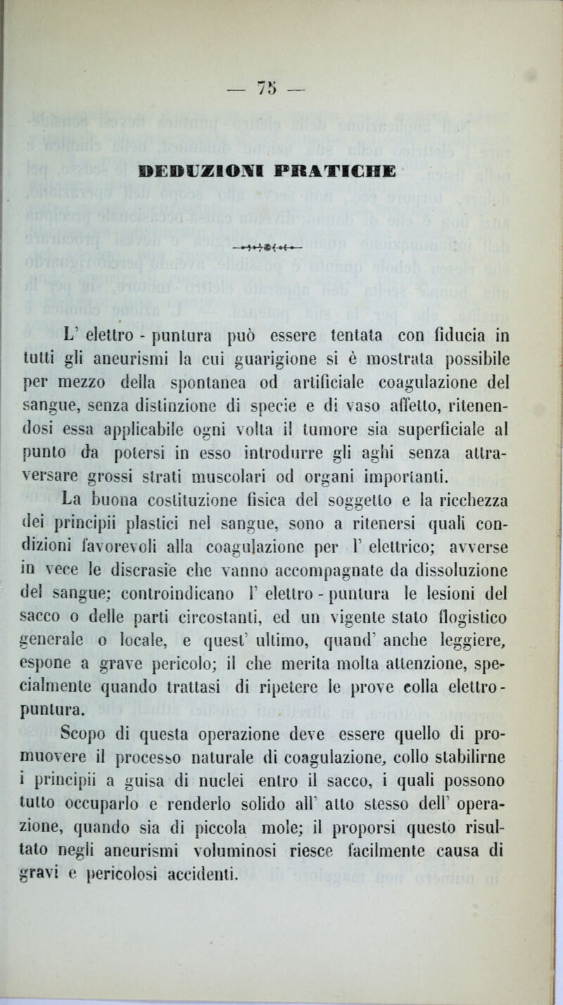DEDUZIONI PRATICHE L’ elettro - puntura può essere tentata con fiducia in tutti gli aneurismi la cui guarigione si è mostrata possibile per mezzo della spontanea od artificiale coagulazione del sangue, senza distinzione di specie e di vaso affetto, ritenen- dosi essa applicabile ogni volta il tumore sia superficiale al punto da potersi in esso introdurre gli aghi senza attra- versare grossi strati muscolari od organi importanti. La buona costituzione fisica del soggetto e la ricchezza dei principii plastici nel sangue, sono a ritenersi quali con- dizioni favorevoli alla coagulazione per 1’ elettrico; avverse in vece le discrasie che vanno accompagnate da dissoluzione del sangue; controindicano 1’ elettro - puntura le lesioni del sacco o delle parti circostanti, ed un vigente stato flogistico generale o locale, e quest’ ultimo, quand’ anche leggiere, espone a grave pericolo; il che merita molta attenzione, spe- cialmente quando trattasi di ripetere le prove colla elettro- puntura. Scopo di questa operazione deve essere quello di pro- muovere il processo naturale di coagulazione, collo stabilirne i principii a guisa di nuclei entro il sacco, i quali possono tutto occuparlo e renderlo solido all’ atto stesso dell’ opera- zione, quando sia di piccola mole; il proporsi questo risul- tato negli aneurismi voluminosi riesce facilmente causa di gravi e pericolosi accidenti.