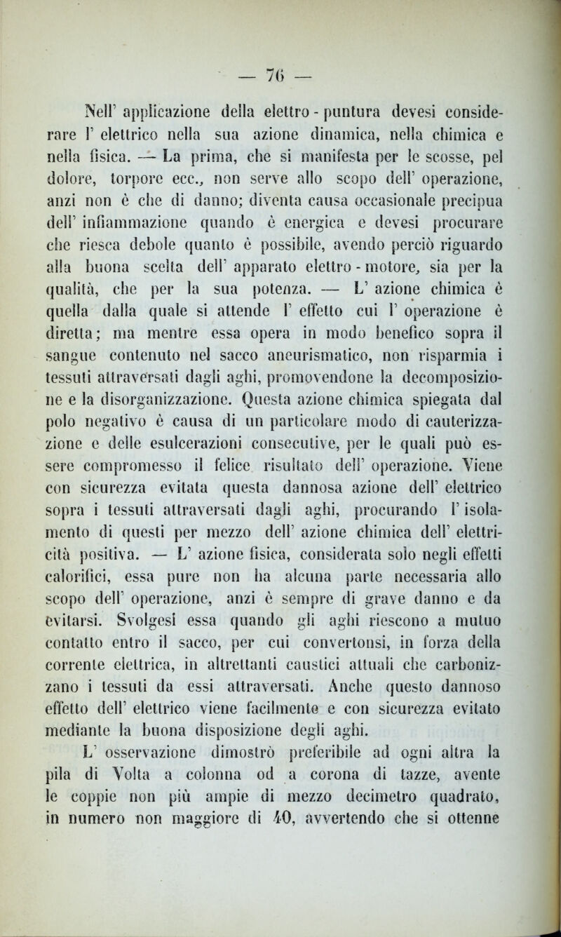 Nell’ applicazione della elettro - puntura devesi conside- rare 1’ elettrico nella sua azione dinamica, nella chimica e nella fisica. — La prima, che si manifesta per le scosse, pel dolore, torpore ecc., non serve allo scopo dell’ operazione, anzi non è che di danno; diventa causa occasionale precipua dell’ infiammazione quando è energica e devesi procurare che riesca debole quanto è possibile, avendo perciò riguardo alla buona scelta dell’ apparato elettro - motore, sia per la qualità, che per la sua potenza. — L’ azione chimica è quella dalla quale si attende 1’ effetto cui 1’ operazione è diretta; ma mentre essa opera in modo benefico sopra il sangue contenuto nel sacco aneurismatico, non risparmia i tessuti attraversati dagli aghi, promovendone la decomposizio- ne e la disorganizzazione. Questa azione chimica spiegata dal polo negativo è causa di un particolare modo di cauterizza- zione e delle esulcerazioni consecutive, per le quali può es- sere compromesso il felice risultato deli’ operazione. Viene con sicurezza evitata questa dannosa azione dell’ elettrico sopra i tessuti attraversati dagli aghi, procurando l’isola- mento di questi per mezzo dell’ azione chimica dell’ elettri- cità positiva. — L’ azione fisica, considerata solo negli effetti calorifici, essa pure non ha alcuna parte necessaria allo scopo dell’ operazione, anzi è sempre di grave danno e da evitarsi. Svolgesi essa quando gli aghi riescono a mutuo contatto entro il sacco, per cui convertonsi, in forza della corrente elettrica, in altrettanti caustici attuali che carboniz- zano i tessuti da essi attraversati. Anche questo dannoso effetto dell’ elettrico viene facilmente e con sicurezza evitato mediante la buona disposizione degli aghi. L’ osservazione dimostrò preferibile ad ogni altra la pila di Volta a colonna od a corona di tazze, avente le coppie non più ampie di mezzo decimetro quadrato, in numero non maggiore di 40, avvertendo che si ottenne