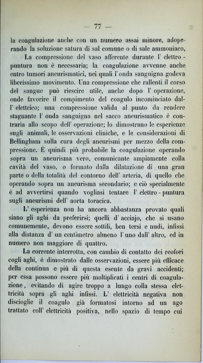 la coagulazione anche con un numero assai minore, adope- rando la soluzione satura di sai comune o di sale ammoniaco, La compressione del vaso afferente durante 1’ elettro - puntura non è necessaria; la coagulazione avvenne anche entro tumori aneurismatici, nei quali l’onda sanguigna godeva liberissimo movimento. Una compressione che rallenti il corso del sangue può riescire utile, anche dopo 1’ operazione, onde favorire il compimento del coagulo incominciato dal- 1’ elettrico; una compressione valida al punto da rendere stagnante 1’ onda sanguigna nel sacco aneurismatico è con- traria allo scopo dell’ operazione; lo dimostrano le esperienze sugli animali, le osservazioni cliniche, e le considerazioni di Bellingham sulla cura degli aneurismi per mezzo della com- pressione. E quindi più probabile la coagulazione operando sopra un aneurisma vero, comunicante ampiamente colla cavità del vaso, o formato dalla dilatazione di una gran parte o della totalità del contorno dell’ arteria, di quello che operando sopra un aneurisma secondario; e ciò specialmente è ad avvertirsi quando vogliasi tentare 1’ elettro - puntura sugli aneurismi dell’ aorta toracica. L’ esperienza non ha ancora abbastanza provalo quali siano gli aghi da preferirsi; quelli d’ acciajo, che si usano comunemente, devono essere sottili, ben tersi e nudi, infissi alla distanza d’ un centimetro almeno 1’ uno dall’ altro, ed in numero non maggiore di quattro. La corrente interrotta, con cambio di contatto dei reofori cogli aghi, è dimostrato dalle osservazioni, essere più efficace della continua e più di questa esente da gravi accidenti; per essa possono essere più moltiplicati i centri di coagula- zione, evitando di agire troppo a lungo colla stessa elet- tricità sopra gli aghi infissi. L’ elettricità negativa non discioglie il coagulo già formatosi intorno ad un ago trattato coll’ elettricità positiva, nello spazio di tempo cui