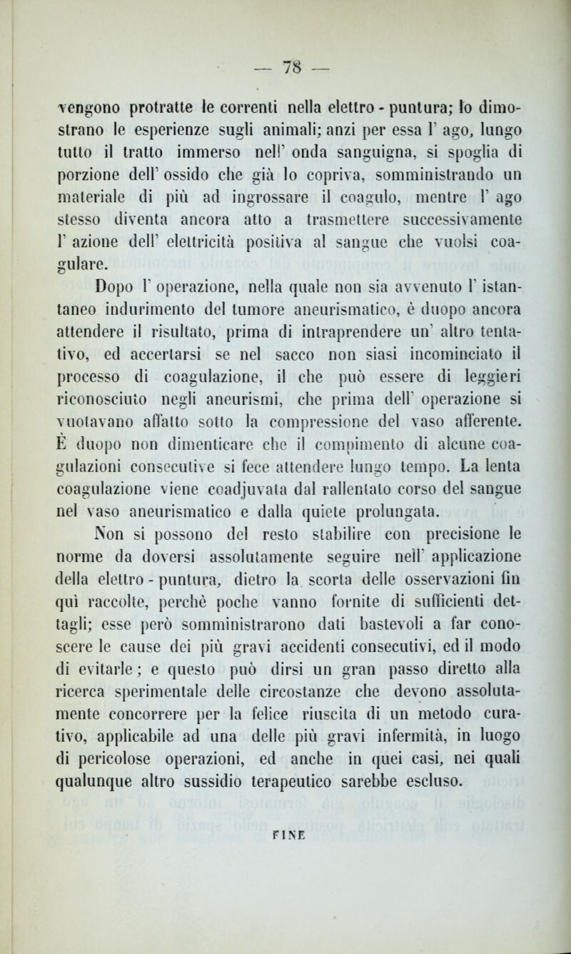 vengono protratte le correnti nella elettro - puntura; to dimo- strano le esperienze sugli animali; anzi per essa 1’ ago, lungo tutto il tratto immerso nel!’ onda sanguigna, si spoglia di porzione delF ossido che già lo copriva, somministrando un materiale di più ad ingrossare il coagulo, mentre V ago stesso diventa ancora atto a trasmettere successivamente l1 azione dell’ elettricità positiva al sangue che vuoisi coa- gulare. Dopo 1’ operazione, nella quale non sia avvenuto l’istan- taneo indurimento del tumore aneurismatico, è duopo ancora attendere il risultato, prima di intraprendere un’ altro tenta- tivo, ed accertarsi se nel sacco non siasi incominciato il processo di coagulazione, il che può essere di leggieri riconosciuto negli aneurismi, che prima dell’ operazione si vuotavano affatto sotto la compressione del vaso afferente. E duopo non dimenticare che il compimento di alcune coa- gulazioni consecutive si fece attendere lungo tempo. La lenta coagulazione viene coadjuvata dal rallentato corso del sangue nel vaso aneurismatico e dalla quiete prolungata. Non si possono del resto stabilire con precisione le norme da doversi assolutamente seguire nell’ applicazione della elettro - puntura, dietro la scorta delle osservazioni fin qui raccolte, perchè poche vanno fornite di sufficienti det- tagli; esse però somministrarono dati bastevoli a far cono- scere le cause dei più gravi accidenti consecutivi, ed il modo di evitarle ; e questo può dirsi un gran passo diretto alla ricerca sperimentale delle circostanze che devono assoluta- mente concorrere per la felice riuscita di un metodo cura- tivo, applicabile ad una delle più gravi infermità, in luogo di pericolose operazioni, ed anche in quei casi, nei quali qualunque altro sussidio terapeutico sarebbe escluso. FINE