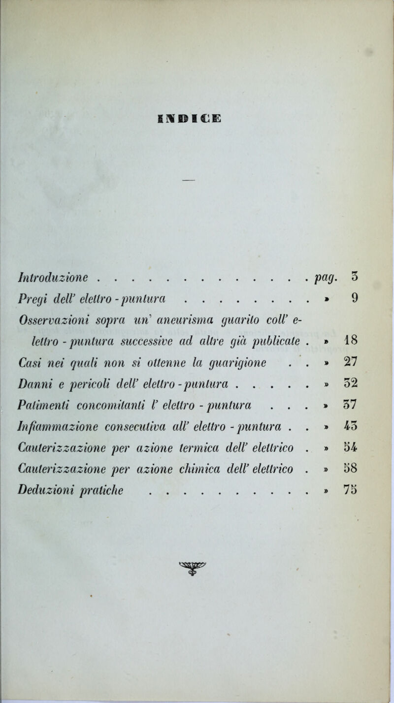 fiflfiìI&E Introduzione pag. 3 Pregi dell3 elettro - puntura » 9 Osservazioni sopra un’ aneurisma guarito colly e- lettro - puntura successive ad altre già publicate . » 18 Casi nei quali non si ottenne la guarigione . . » 27 Danni e pericoli dell3 elettro -puntura » 32 Patimenti concomitanti l3 elettro - puntura ...» 37 Infiammazione consecutiva all3 elettro - puntura . . » 43 Cauterizzazione per azione termica dell3 elettrico . » 54 Cauterizzazione per azione chimica dell3 elettrico . » 58 Deduzioni pratiche » 75