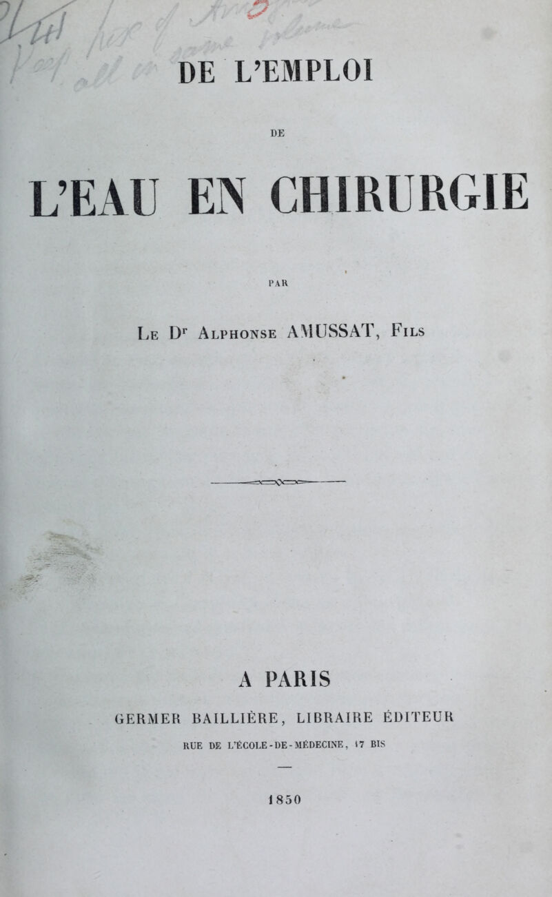 DE L’EAU EN CHIRURGIE Le Dr Alphonse AMUSSAT, Fils A PARIS GERMER BAILLIÈRE, LIBRAIRE ÉDITEUR RUE DE L’ÉCOLE-DE-MÉDECINE, $7 BIS 1850
