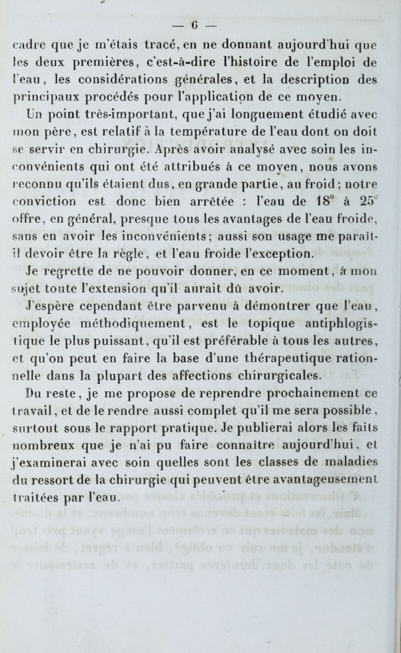 cadre que je m’étais tracé, en ne donnant aujourd’hui que les deux premières, c’est-à-dire l’histoire de l’emploi de l’eau, les considérations générales, et la description des principaux procédés pour l’application de ce moyen. Un point très-important, que j’ai longuement étudié avec mon père, est relatif à la température de l’eau dont on doit se servir en chirurgie. Après avoir analysé avec soin les in- convénients qui ont été attribués à ce moyen, nous avons reconnu qu’ils étaient dus, en grande partie, au froid ; notre conviction est donc bien arrêtée : l’eau de 18° à 25° offre, en général, presque tous les avantages de l’eau froide, sans en avoir les inconvénients; aussi son usage me paraît- il devoir être la règle, et l’eau froide l’exception. Je regrette de ne pouvoir donner, en ce moment, à mon sujet toute l’extension qu’il aurait dû avoir. J’espère cependant être parvenu à démontrer que l’eau, employée méthodiquement, est le topique antiphlogis- tique le plus puissant, qu’il est préférable à tous les autres, et qu’on peut en faire la base d’une thérapeutique ration- nelle dans la plupart des affections chirurgicales. Du reste, je me propose de reprendre prochainement ce travail, et de le rendre aussi complet qu’il me sera possible , surtout sous le rapport pratique. Je publierai alors les faits nombreux que je n’ai pu faire connaître aujourd’hui, et j’examinerai avec soin quelles sont les classes de maladies du ressort de la chirurgie qui peuvent être avantageusement traitées par l’eau.