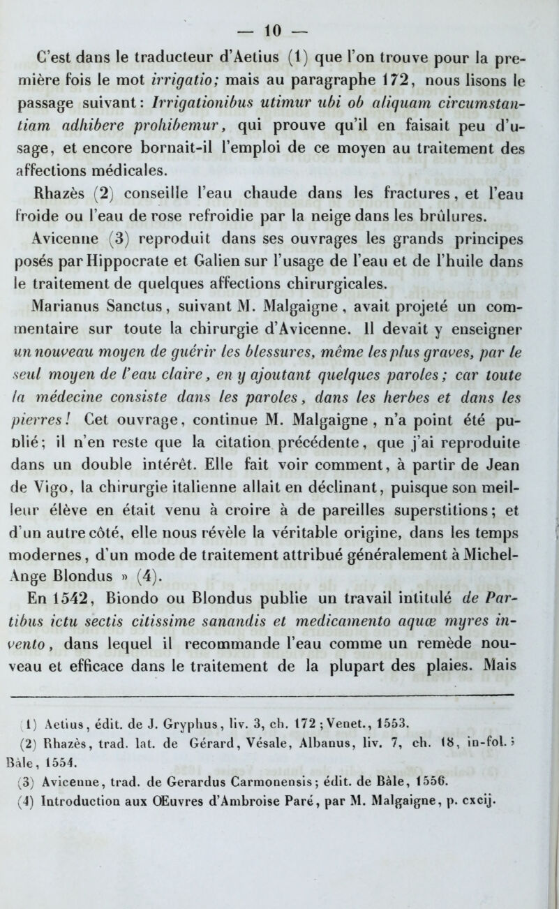 — 10 — C’est dans le traducteur d’Aetius (1) que l’on trouve pour la pre- mière fois le mot irrigatio; mais au paragraphe 172, nous lisons le passage suivant : Irrigationibus utirnur ubi ob atiquam circumstan- tiam adliibere prohibemur, qui prouve qu’il en faisait peu d’u- sage, et encore bornait-il l’emploi de ce moyen au traitement des affections médicales. Rhazès (2) conseille l’eau chaude dans les fractures, et l’eau froide ou l’eau de rose refroidie par la neige dans les brûlures. Avicenne (3) reproduit dans ses ouvrages les grands principes posés par Hippocrate et Galien sur l’usage de l’eau et de l’huile dans le traitement de quelques affections chirurgicales. Marianus Sanctus, suivant M. Malgaigne , avait projeté un com- mentaire sur toute la chirurgie d’Avicenne. 11 devait y enseigner un nouveau moyen de guérir les blessures, même les plus graves, par le seul moyen de l’eau claire, en y ajoutant quelques paroles ; car toute la médecine consiste dans les paroles, dans les herbes et dans les pierres ! Cet ouvrage, continue M. Malgaigne , n’a point été pu- blié; il n’en reste que la citation précédente, que j’ai reproduite dans un double intérêt. Elle fait voir comment, à partir de Jean de Vigo, la chirurgie italienne allait en déclinant, puisque son meil- leur élève en était venu à croire à de pareilles superstitions; et d’un autre côté, elle nous révèle la véritable origine, dans les temps modernes, d’un mode de traitement attribué généralement à Michel- Ange Blondus » (4). En 1542, Biondo ou Blondus publie un travail intitulé de Par- tibus ictu sectis citissime sanandis et medicamento aquæ myres in- vento, dans lequel il recommande l’eau comme un remède nou- veau et efficace dans le traitement de la plupart des plaies. Mais t) Aetius, édit, de J. Gryphus, liv. 3, ch. 172;Venet., 1553. (2) Rhazès, trad. lat. de Gérard, Yésale, Albanus, liv. 7, ch. 18, in-fol. 5 Baie, 1554. (3) Avicenne, trad. de Gerardus Carmonensis; édit, de Baie, 1556.